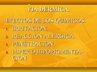 VIA DERMICA.
EFECTOS DE LOS QUIMICOS.
1. IRRITACION.

2. REACCION ALERGICA.

3. PENETRACION.

4. HIPER O HIPOPIGMENTA-
   CION
 