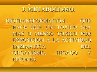 3. METABOLISMO.
BIOTRANSFORMACION,      QUE
  HACE QUE UN TOXICO SEA
  MAS O MENOS TOXICO POR
  EXPOSICION A LA ACTIVIDAD
  ENZIMATICA            DEL
  ORGANISMO.    HIGADO    Y
  RIÑONES.
 
