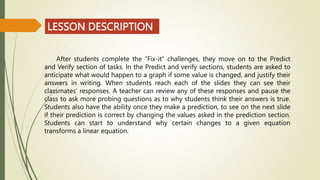 LESSON DESCRIPTION
After students complete the “Fix-it” challenges, they move on to the Predict
and Verify section of tasks. In the Predict and verify sections, students are asked to
anticipate what would happen to a graph if some value is changed, and justify their
answers in writing. When students reach each of the slides they can see their
classmates’ responses. A teacher can review any of these responses and pause the
class to ask more probing questions as to why students think their answers is true.
Students also have the ability once they make a prediction, to see on the next slide
if their prediction is correct by changing the values asked in the prediction section.
Students can start to understand why certain changes to a given equation
transforms a linear equation.
 