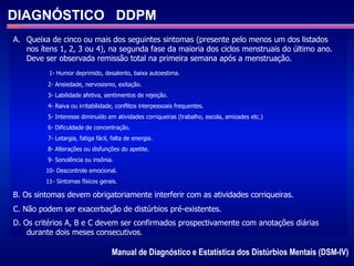 DIAGNÓSTICO  DDPM Manual de Diagnóstico e Estatística dos Distúrbios Mentais (DSM-IV)  Queixa de cinco ou mais dos seguintes sintomas (presente pelo menos um dos listados nos ítens 1, 2, 3 ou 4), na segunda fase da maioria dos ciclos menstruais do último ano. Deve ser observada remissão total na primeira semana após a menstruação. 1- Humor deprimido, desalento, baixa autoestima. 2- Ansiedade, nervosismo, exitação. 3- Labilidade afetiva, sentimentos de rejeição. 4- Raiva ou irritabilidade, conflitos interpessoais frequentes. 5- Interesse diminuído em atividades corriqueiras (trabalho, escola, amizades etc.) 6- Dificuldade de concentração. 7- Letargia, fatiga fácil, falta de energia. 8- Alterações ou disfunções do apetite. 9- Sonolência ou insônia. 10- Descontrole emocional. 11- Sintomas físicos gerais. B. Os sintomas devem obrigatoriamente interferir com as atividades corriqueiras. C. Não podem ser exacerbação de distúrbios pré-existentes. D. Os critérios A, B e C devem ser confirmados prospectivamente com anotações diárias durante dois meses consecutivos . 