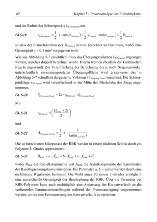 82                                                 Kapitel 5 - Prozessanalyse des Formdrückens


und der Radius des Schwerpunkts rSchwerpunkt aus
                                   1                        1                           1
Gl.5-19        rSchwerpunk t         s cos      zwischen      lFlansch sin   zwischen     DInnen ,
                                   2                        2                           2
so dass der Flanschdurchmesser DFlansch iterativ berechnet werden muss, wobei eine
Genauigkeit = 0,1 mm³ vorgegeben wird.
Wie aus Abbildung 5-7 ersichtlich, muss das Übergangsvolumen VÜbergang abgezogen
werden, welches doppelt berechnet wurde. Hierzu werden ebenfalls die Guldinschen
Regeln angewandt. Zur Vereinfachung der Berechnung der je nach Neigungswinkel
unterschiedlich zusammengesetzten Übergangsfläche wird ersatzweise das in
Abbildung 5-7 schraffiert dargestellte Volumen VÜbergang,Ersatz berechnet. Die Schwer-
punktlage rSP,Ersatz wird vereinfachend in der Mitte der Blechdicke der Zarge ange-
nommen:

Gl. 5-20       VÜbergang, Ersatz     2    rSP, Ersatz AÜbergang, Ersatz

Mit
                                 Dinnen 2 s
Gl. 5-21       rSP , Ersatz
                                      2

und
                                       1 2      1
Gl. 5-22       AÜbergang , Ersatz        s
                                       2   tan( zwischen )

Die so berechneten Stützpunkte der RBK werden in einem nächsten Schritt durch ein
Polynom 3.-Grades approximiert:
                                 3          2
Gl. 5-23       RRBK           a ARBK     b ARBK       c ARBK        d

wobei RRBK die Radialkomponente und ARBK die Axialkomponente der Koordinaten
der Randbegrenzungskurve darstellen. Die Parameter a, b, c und d werden durch eine
nichtlineare Regression bestimmt. Die Wahl eines Polynoms 3.-Grades ermöglicht
eine ausreichende Genauigkeit der Beschreibung der RBK. Über die Parameter des
RBK-Polynoms kann auch nachträglich eine Anpassung des Kurvenverlaufs an die
variierenden Parametereinstellungen während der Prozessauslegung vorgenommen
werden, um so eine Feinanpassung des Kurvenverlaufs zu erreichen.
 