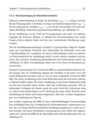 Kapitel 5 - Prozessanalyse des Formdrückens                                      83


5.3.1.3 Berücksichtigung der Blechdickenabnahme

Während verfahrensbedingt im Boden die Blechdicke sBoden = s0 vorliegt, wird dies
für den Übergangsradius vom Boden zur Zarge vereinfachend angenommen sTRS = s0.
Für die Zarge gilt die Annahme sZarge = s0 nur für den theoretischen Fall einer kon-
stanten Blechdicke während der gesamten Prozessführung, vgl. Abbildung 5-8.
Da die Ausdünnung von der Wahl der Prozessparameter und somit vom Optimie-
rungsgrad des Prozesses abhängt, ist während der Prozessauslegung keine exakte
Prognose hierzu möglich. Daher wird hier eine vereinfachende Abschätzung vorge-
nommen.
Wie die Grundlagenuntersuchungen in Kapitel 5.4 gezeigt haben, hängt die Ausdün-
nung vom verwendeten Werkstoff, dem Arbeitsradius der Drückrolle, sowie dem
Vorschubverhältnis ab. Ausgehend von diesen Untersuchungen wurde ein qualitati-
ves Prozessmodell für die Ausdünnung erstellt. In einer weiteren Annahme wird pos-
tuliert, dass sich diese Ausdünnung gleichmäßig über die Umformstufen verteilt, vgl.
Abbildung 5-8. Diese Vereinfachungen haben sich in der Praxis als hinreichend ge-
nau erwiesen.
Genauere Untersuchungen des Verlaufs der RBK an unterschiedlichen Bauteilen ha-
ben gezeigt, dass die Ausdünnung entgegen der Annahme in der ersten sowie den
letzten Drückstufen besonders hoch ist, was zu einem veränderten Verlauf der RBK
führt. Die starke Ausdünnung in der ersten Stufe kann durch das noch nicht verfestig-
te Material erklärt werden. Die starke Ausdünnung in den letzten Drückstufen hängt
mit dem hier besonders hohen axialen Anteil der Umformung zusammen. Mit zu-
nehmendem Umklappen der Ronde nimmt der axiale Anteil der Umformung stetig
zu, und ab einem Konturwinkel von 45° überwiegt der axiale Anteil. Wird die axiale
Nachführung der Stufen nicht hierauf abgestimmt, führt dies zu hohen Zugspannun-
gen, was Ausdünnung zur Folge hat.
Eine exaktere Anpassung der RBK an diese werkstoffabhängigen Zusammenhänge
kann nachträglich über eine Veränderung der Polynomparameter vorgenommen wer-
den. Die von Dierig [Die92] beschriebenen Randbegrenzungskurven, welche aus ei-
nem Geraden- und einem Parabelstück zusammengesetzt sind, stellen eine Approxi-
mation des Verlaufs der RBK für den Spezialfall starker Blechausdünnungen dar, vgl.
Abbildung 5-8.
 