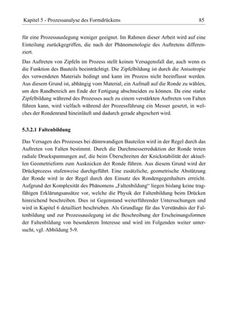Kapitel 5 - Prozessanalyse des Formdrückens                                      85


für eine Prozessauslegung weniger geeignet. Im Rahmen dieser Arbeit wird auf eine
Einteilung zurückgegriffen, die nach der Phänomenologie des Auftretens differen-
ziert.
Das Auftreten von Zipfeln im Prozess stellt keinen Versagensfall dar, auch wenn es
die Funktion des Bauteils beeinträchtigt. Die Zipfelbildung ist durch die Anisotropie
des verwendeten Materials bedingt und kann im Prozess nicht beeinflusst werden.
Aus diesem Grund ist, abhängig vom Material, ein Aufmaß auf die Ronde zu wählen,
um den Randbereich am Ende der Fertigung abschneiden zu können. Da eine starke
Zipfelbildung während des Prozesses auch zu einem verstärkten Auftreten von Falten
führen kann, wird vielfach während der Prozessführung ein Messer gesetzt, in wel-
ches der Rondenrand hineinläuft und dadurch gerade abgeschert wird.


5.3.2.1 Faltenbildung

Das Versagen des Prozesses bei dünnwandigen Bauteilen wird in der Regel durch das
Auftreten von Falten bestimmt. Durch die Durchmesserreduktion der Ronde treten
radiale Druckspannungen auf, die beim Überschreiten der Knickstabilität der aktuel-
len Geometrieform zum Ausknicken der Ronde führen. Aus diesem Grund wird der
Drückprozess stufenweise durchgeführt. Eine zusätzliche, geometrische Abstützung
der Ronde wird in der Regel durch den Einsatz des Rondengegenhalters erreicht.
Aufgrund der Komplexität des Phänomens „Faltenbildung“ liegen bislang keine trag-
fähigen Erklärungsansätze vor, welche die Physik der Faltenbildung beim Drücken
hinreichend beschreiben. Dies ist Gegenstand weiterführender Untersuchungen und
wird in Kapitel 6 detailliert beschrieben. Als Grundlage für das Verständnis der Fal-
tenbildung und zur Prozessauslegung ist die Beschreibung der Erscheinungsformen
der Faltenbildung von besonderem Interesse und wird im Folgenden weiter unter-
sucht, vgl. Abbildung 5-9.
 