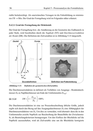 96                                          Kapitel 5 - Prozessanalyse des Formdrückens


riable berücksichtigt. Als unerwünschtes Versagen ist die Faltenbildung zu minimie-
ren FB Min. Der Grad der Formgebung wird im Folgenden näher erläutert.


5.4.3.1 Grad der Formgebung der Drückstufe

Der Grad der Formgebung bzw. die Annäherung an die Geometrie des Endbauteils in
jeder Stufe, wird beschrieben durch die Napftiefe (NT) und Durchmesserreduktion
der Ronde (DR). Die Definition der Zielvariablen ist in Abbildung 5-15 dargestellt.




Abbildung 5-15:    Definition der geometrischen Zielvariablen.

Die Durchmesserreduktion ist definiert als Verhältnis von Ausgangs - Rondendurch-
messer D0 zu Napfdurchmesser am Ende der Umformstufen DNapf:
                            D Napf
Gl. 5-24          DR    1            100%
                             D0

Die Durchmesserreduktion ist eine zur Prozessbeschreibung übliche Größe, jedoch
ergibt sich durch den Bezug auf den Ausgangsdurchmesser D0 eine Abhängigkeit der
Durchmesserreduktion von D0. Um dies zu vermeiden, wird alternativ dazu die in den
Umformstufen erzielte Napftiefe zur Beschreibung der Bauteilhöhe der Zwischenstu-
fe, als Beurteilungskriterium herangezogen. Um den Einfluss der Blechdicke auf die
Napftiefe auszuschalten, wird als Zielvariable eine um die Blechdicke korrigierte
 