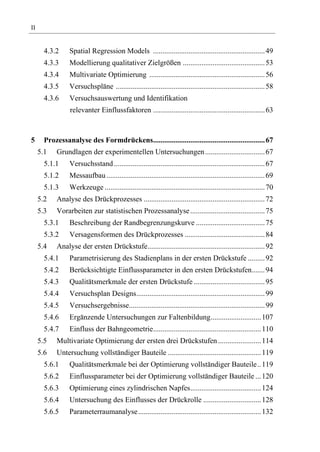 II


       4.3.2     Spatial Regression Models ............................................................ 49
       4.3.3     Modellierung qualitativer Zielgrößen ............................................ 53
       4.3.4     Multivariate Optimierung .............................................................. 56
       4.3.5     Versuchspläne ................................................................................ 58
       4.3.6     Versuchsauswertung und Identifikation
                 relevanter Einflussfaktoren ............................................................ 63



5      Prozessanalyse des Formdrückens............................................................ 67
     5.1    Grundlagen der experimentellen Untersuchungen ................................ 67
       5.1.1     Versuchsstand ................................................................................. 67
       5.1.2     Messaufbau ..................................................................................... 69
       5.1.3     Werkzeuge ...................................................................................... 70
     5.2    Analyse des Drückprozesses ................................................................. 72
     5.3    Vorarbeiten zur statistischen Prozessanalyse ........................................ 75
       5.3.1     Beschreibung der Randbegrenzungskurve ..................................... 75
       5.3.2     Versagensformen des Drückprozesses ........................................... 84
     5.4    Analyse der ersten Drückstufe............................................................... 92
       5.4.1     Parametrisierung des Stadienplans in der ersten Drückstufe ......... 92
       5.4.2     Berücksichtigte Einflussparameter in den ersten Drückstufen....... 94
       5.4.3     Qualitätsmerkmale der ersten Drückstufe ...................................... 95
       5.4.4     Versuchsplan Designs..................................................................... 99
       5.4.5     Versuchsergebnisse......................................................................... 99
       5.4.6     Ergänzende Untersuchungen zur Faltenbildung........................... 107
       5.4.7     Einfluss der Bahngeometrie.......................................................... 110
     5.5    Multivariate Optimierung der ersten drei Drückstufen ....................... 114
     5.6    Untersuchung vollständiger Bauteile .................................................. 119
       5.6.1     Qualitätsmerkmale bei der Optimierung vollständiger Bauteile.. 119
       5.6.2     Einflussparameter bei der Optimierung vollständiger Bauteile ... 120
       5.6.3     Optimierung eines zylindrischen Napfes...................................... 124
       5.6.4     Untersuchung des Einflusses der Drückrolle ............................... 128
       5.6.5     Parameterraumanalyse.................................................................. 132
 