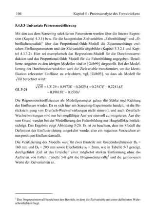 104                                          Kapitel 5 - Prozessanalyse des Formdrückens


5.4.5.3 Univariate Prozessmodellierung

Mit den aus dem Screening selektierten Parametern werden über die lineare Regres-
sion (Kapitel 4.3.1) bzw. für die kategorialen Zielvariablen „Faltenbildung“ und „O-
berflächenqualität“ über das Proportional-Odds-Modell die Zusammenhänge zwi-
schen Einflussparametern und der Zielvariable abgebildet (Kapitel 5.3.2.1 und Kapi-
tel 4.3.3.2). Hier sei exemplarisch das Regressions-Modell für die Durchmesserre-
duktion und das Proportional-Odds Modell für die Faltenbildung angegeben. Detail-
lierte Angaben zu den übrigen Modellen sind in [Göb99] dargestellt. Bei der Model-
lierung der Durchmesserreduktion wird die Zielvariable transformiert, um die Identi-
fikation relevanter Einflüsse zu erleichtern, vgl. [Göb03], so dass als Modell für
  DR berechnet wird:

                 DR     1,3129 0,8973E 0,2625 A 0,2547 F                0,2241AE
Gl. 5-26
                          0,1981BC 0,1530 J

Die Regressionskoeffizienten als Modellparameter geben die Stärke und Richtung
des Einflusses wieder. Da es sich hier um Screening-Experimente handelt, ist die Be-
rücksichtigung von Dreifach-Wechselwirkungen nicht sinnvoll, und auch Zweifach-
Wechselwirkungen sind nur bei sorgfältiger Analyse sinnvoll zu integrieren. Aus die-
sem Grund werden bei der Modellierung der Faltenbildung nur Haupteffekte berück-
sichtigt. Das Ergebnis zeigt Abbildung 5-20. Es ist zu beachten, dass im Modell die
Definition der Einflussrichtung umgekehrt wurde, also ein negatives Vorzeichen ei-
nen positiven Einfluss darstellt.
Die Verifizierung des Modells wird für zwei Bauteile mit Rondendurchmesser D0 =
160 mm und D0 = 200 mm sowie Blechstärke s0 = 2mm, wie in Tabelle 5-7 gezeigt,
durchgeführt. Ziel ist das Erreichen einer möglichst starken Umformung ohne das
Auftreten von Falten. Tabelle 5-8 gibt die Prognoseintervalle2 und die gemessenen
Werte der Zielvariablen an.




2
 Das Prognoseintervall bezeichnet den Bereich, in dem die Zielvariable mit einer definierten Wahr-
scheinlichkeit liegt.
 