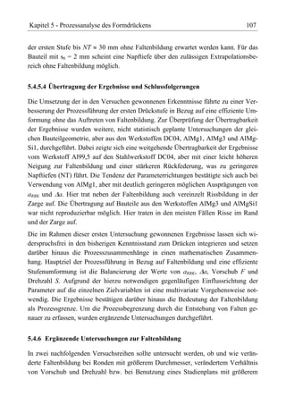 Kapitel 5 - Prozessanalyse des Formdrückens                                    107


der ersten Stufe bis NT 30 mm ohne Faltenbildung erwartet werden kann. Für das
Bauteil mit s0 = 2 mm scheint eine Napftiefe über den zulässigen Extrapolationsbe-
reich ohne Faltenbildung möglich.


5.4.5.4 Übertragung der Ergebnisse und Schlussfolgerungen

Die Umsetzung der in den Versuchen gewonnenen Erkenntnisse führte zu einer Ver-
besserung der Prozessführung der ersten Drückstufe in Bezug auf eine effiziente Um-
formung ohne das Auftreten von Faltenbildung. Zur Überprüfung der Übertragbarkeit
der Ergebnisse wurden weitere, nicht statistisch geplante Untersuchungen der glei-
chen Bauteilgeometrie, aber aus den Werkstoffen DC04, AlMg1, AlMg3 und AlMg-
Si1, durchgeführt. Dabei zeigte sich eine weitgehende Übertragbarkeit der Ergebnisse
vom Werkstoff Al99,5 auf den Stahlwerkstoff DC04, aber mit einer leicht höheren
Neigung zur Faltenbildung und einer stärkeren Rückfederung, was zu geringeren
Napftiefen (NT) führt. Die Tendenz der Parameterrichtungen bestätigte sich auch bei
Verwendung von AlMg1, aber mit deutlich geringeren möglichen Ausprägungen von
aRBK und a. Hier trat neben der Faltenbildung auch vereinzelt Rissbildung in der
Zarge auf. Die Übertragung auf Bauteile aus den Werkstoffen AlMg3 und AlMgSi1
war nicht reproduzierbar möglich. Hier traten in den meisten Fällen Risse im Rand
und der Zarge auf.
Die im Rahmen dieser ersten Untersuchung gewonnenen Ergebnisse lassen sich wi-
derspruchsfrei in den bisherigen Kenntnisstand zum Drücken integrieren und setzen
darüber hinaus die Prozesszusammenhänge in einen mathematischen Zusammen-
hang. Hauptziel der Prozessführung in Bezug auf Faltenbildung und eine effiziente
Stufenumformung ist die Balancierung der Werte von aRBK, a, Vorschub F und
Drehzahl S. Aufgrund der hierzu notwendigen gegenläufigen Einflussrichtung der
Parameter auf die einzelnen Zielvariablen ist eine multivariate Vorgehensweise not-
wendig. Die Ergebnisse bestätigen darüber hinaus die Bedeutung der Faltenbildung
als Prozessgrenze. Um die Prozessbegrenzung durch die Entstehung von Falten ge-
nauer zu erfassen, wurden ergänzende Untersuchungen durchgeführt.


5.4.6 Ergänzende Untersuchungen zur Faltenbildung

In zwei nachfolgenden Versuchsreihen sollte untersucht werden, ob und wie verän-
derte Faltenbildung bei Ronden mit größerem Durchmesser, verändertem Verhältnis
von Vorschub und Drehzahl bzw. bei Benutzung eines Stadienplans mit größerem
 