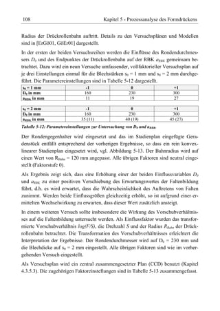 108                                       Kapitel 5 - Prozessanalyse des Formdrückens


Radius der Drückrollenbahn auftritt. Details zu den Versuchsplänen und Modellen
sind in [ErGö01, GöEr01] dargestellt.
In der ersten der beiden Versuchsreihen werden die Einflüsse des Rondendurchmes-
sers D0 und des Endpunktes der Drückrollenbahn auf der RBK aRBK gemeinsam be-
trachtet. Dazu wird ein neun Versuche umfassender, vollfaktorieller Versuchsplan auf
je drei Einstellungen einmal für die Blechstärken s0 = 1 mm und s0 = 2 mm durchge-
führt. Die Parametereinstellungen sind in Tabelle 5-12 dargestellt.
s0 = 1 mm                        -1                     0                 +1
D0 in mm                        160                    230                300
aRBK in mm                      11                     19                  27

s0 = 2 mm                        -1                      0                 +1
D0 in mm                        160                    230                300
aRBK in mm                     35 (11)                40 (19)            45 (27)
Tabelle 5-12: Parametereinstellungen zur Untersuchung von D0 und aRBK.

Der Rondengegenhalter wird eingesetzt und das im Stadienplan eingefügte Gera-
denstück entfällt entsprechend der vorherigen Ergebnisse, so dass ein rein konvex-
linearer Stadienplan eingesetzt wird, vgl. Abbildung 5-13. Der Bahnradius wird auf
einen Wert von RBahn = 120 mm angepasst. Alle übrigen Faktoren sind neutral einge-
stellt (Faktorstufe 0).
Als Ergebnis zeigt sich, dass eine Erhöhung einer der beiden Einflussvariablen D0
und aRBK zu einer positiven Verschiebung des Erwartungswertes der Faltenbildung
führt, d.h. es wird erwartet, dass die Wahrscheinlichkeit des Auftretens von Falten
zunimmt. Werden beide Einflussgrößen gleichzeitig erhöht, so ist aufgrund einer er-
mittelten Wechselwirkung zu erwarten, dass dieser Wert zusätzlich ansteigt.
In einem weiteren Versuch sollte insbesondere die Wirkung des Vorschubverhältnis-
ses auf die Faltenbildung untersucht werden. Als Einflussfaktor wurden das transfor-
mierte Vorschubverhältnis log(F/S), die Drehzahl S und der Radius RBahn der Drück-
rollenbahn betrachtet. Die Transformation des Vorschubverhältnisses erleichtert die
Interpretation der Ergebnisse. Der Rondendurchmesser wird auf D0 = 230 mm und
die Blechdicke auf s0 = 2 mm eingestellt. Alle übrigen Faktoren sind wie im vorher-
gehenden Versuch eingestellt.
Als Versuchsplan wird ein zentral zusammengesetzter Plan (CCD) benutzt (Kapitel
4.3.5.3). Die zugehörigen Faktoreinstellungen sind in Tabelle 5-13 zusammengefasst.
 