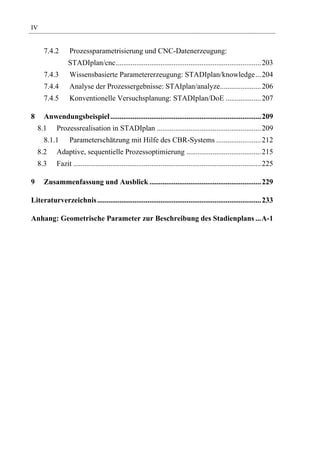 IV


      7.4.2      Prozessparametrisierung und CNC-Datenerzeugung:
                 STADIplan/cnc.............................................................................. 203
      7.4.3      Wissensbasierte Parametererzeugung: STADIplan/knowledge... 204
      7.4.4      Analyse der Prozessergebnisse: STAIplan/analyze...................... 206
      7.4.5      Konventionelle Versuchsplanung: STADIplan/DoE ................... 207

8     Anwendungsbeispiel ................................................................................. 209
    8.1    Prozessrealisation in STADIplan ........................................................ 209
      8.1.1      Parameterschätzung mit Hilfe des CBR-Systems ........................ 212
    8.2    Adaptive, sequentielle Prozessoptimierung ........................................ 215
    8.3    Fazit ..................................................................................................... 225

9     Zusammenfassung und Ausblick ............................................................ 229

Literaturverzeichnis ........................................................................................ 233

Anhang: Geometrische Parameter zur Beschreibung des Stadienplans ...A-1
 