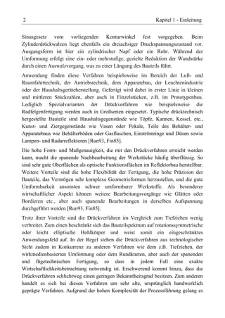 2                                                             Kapitel 1 - Einleitung


Sinusgesetz vom vorliegenden Konturwinkel fest vorgegeben. Beim
Zylinderdrückwalzen liegt ebenfalls ein dreiachsiger Druckspannungszustand vor.
Ausgangsform ist hier ein zylindrischer Napf oder ein Rohr. Während der
Umformung erfolgt eine ein- oder mehrstufige, gezielte Reduktion der Wandstärke
durch einen Auswalzvorgang, was zu einer Längung des Bauteils führt.
Anwendung finden diese Verfahren beispielsweise im Bereich der Luft- und
Raumfahrttechnik, der Antriebstechnik, dem Apparatebau, der Leuchtenindustrie
oder der Haushaltsgeräteherstellung. Gefertigt wird dabei in erster Linie in kleinen
und mittleren Stückzahlen, aber auch in Einzelstücken, z.B. im Prototypenbau.
Lediglich Spezialvarianten der Drückverfahren wie beispielsweise die
Radfelgenfertigung werden auch in Großserien eingesetzt. Typische drücktechnisch
hergestellte Bauteile sind Haushaltsgegenstände wie Töpfe, Kannen, Kessel, etc.,
Kunst- und Ziergegenstände wie Vasen oder Pokale, Teile des Behälter- und
Apparatebaus wie Behälterböden oder Gasflaschen, Einströmringe und Düsen sowie
Lampen- und Radarreflektoren [Run93, Fin85].
Die hohe Form- und Maßgenauigkeit, die mit den Drückverfahren erreicht werden
kann, macht die spanende Nachbearbeitung der Werkstücke häufig überflüssig. So
sind sehr gute Oberflächen als optische Funktionsflächen im Reflektorbau herstellbar.
Weitere Vorteile sind die hohe Flexibilität der Fertigung, die hohe Präzision der
Bauteile, das Vermögen sehr komplexe Geometrieformen herzustellen, und die gute
Umformbarkeit ansonsten schwer umformbarer Werkstoffe. Als besonderer
wirtschaftlicher Aspekt können weitere Bearbeitungsvorgänge wie Glätten oder
Bordieren etc., aber auch spanende Bearbeitungen in derselben Aufspannung
durchgeführt werden [Run93, Fin85].
Trotz ihrer Vorteile sind die Drückverfahren im Vergleich zum Tiefziehen wenig
verbreitet. Zum einen beschränkt sich das Bauteilspektrum auf rotationssymmetrische
oder leicht elliptische Hohlkörper und weist somit ein eingeschränktes
Anwendungsfeld auf. In der Regel stehen die Drückverfahren aus technologischer
Sicht zudem in Konkurrenz zu anderen Verfahren wie dem z.B. Tiefziehen, der
wirkmedienbasierten Umformung oder dem Rundkneten, aber auch der spanenden
und fügetechnischen Fertigung, so dass in jedem Fall eine exakte
Wirtschaftlichkeitsbetrachtung notwendig ist. Erschwerend kommt hinzu, dass die
Drückverfahren schlichtweg einen geringen Bekanntheitsgrad besitzen. Zum anderen
handelt es sich bei diesen Verfahren um sehr alte, ursprünglich handwerklich
geprägte Verfahren. Aufgrund der hohen Komplexität der Prozessführung gelang es
 