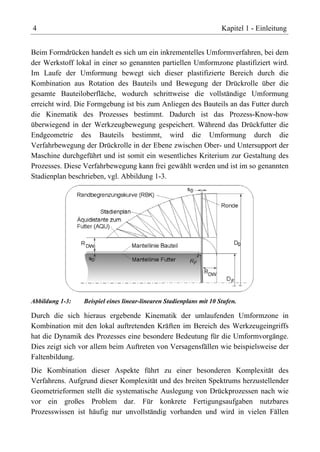 4                                                                    Kapitel 1 - Einleitung


Beim Formdrücken handelt es sich um ein inkrementelles Umformverfahren, bei dem
der Werkstoff lokal in einer so genannten partiellen Umformzone plastifiziert wird.
Im Laufe der Umformung bewegt sich dieser plastifizierte Bereich durch die
Kombination aus Rotation des Bauteils und Bewegung der Drückrolle über die
gesamte Bauteiloberfläche, wodurch schrittweise die vollständige Umformung
erreicht wird. Die Formgebung ist bis zum Anliegen des Bauteils an das Futter durch
die Kinematik des Prozesses bestimmt. Dadurch ist das Prozess-Know-how
überwiegend in der Werkzeugbewegung gespeichert. Während das Drückfutter die
Endgeometrie des Bauteils bestimmt, wird die Umformung durch die
Verfahrbewegung der Drückrolle in der Ebene zwischen Ober- und Untersupport der
Maschine durchgeführt und ist somit ein wesentliches Kriterium zur Gestaltung des
Prozesses. Diese Verfahrbewegung kann frei gewählt werden und ist im so genannten
Stadienplan beschrieben, vgl. Abbildung 1-3.




Abbildung 1-3:   Beispiel eines linear-linearen Stadienplans mit 10 Stufen.

Durch die sich hieraus ergebende Kinematik der umlaufenden Umformzone in
Kombination mit den lokal auftretenden Kräften im Bereich des Werkzeugeingriffs
hat die Dynamik des Prozesses eine besondere Bedeutung für die Umformvorgänge.
Dies zeigt sich vor allem beim Auftreten von Versagensfällen wie beispielsweise der
Faltenbildung.
Die Kombination dieser Aspekte führt zu einer besonderen Komplexität des
Verfahrens. Aufgrund dieser Komplexität und des breiten Spektrums herzustellender
Geometrieformen stellt die systematische Auslegung von Drückprozessen nach wie
vor ein großes Problem dar. Für konkrete Fertigungsaufgaben nutzbares
Prozesswissen ist häufig nur unvollständig vorhanden und wird in vielen Fällen
 