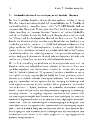 8                                                   Kapitel 2 - Stand der Kenntnisse


2.1 Handwerklich basierte Prozessauslegung mittels Teach-in / Play-back

Bei dem Formdrücken handelt es sich um ein altes Verfahren, welches bereits im
Mittelalter bekannt war und ursprünglich auf Handdrückbänken mit der Muskelkraft
des Maschinenbedieners ausgeführt wurde [Lud69, Pac76, Sel55, FiKö84]. Auch mit
der industriellen Nutzung des Verfahrens ist diese Form des Drückens insbesondere
bei der Herstellung von komplexen Bauteilen, Prototypen und kleinsten Stückzahlen
nach wie vor Stand der Technik. Die Auslegung des Prozesses basiert hierbei rein auf
der Erfahrung und dem handwerklichen Geschick des Drückexperten. Der direkte
Kontakt des Menschen mit dem umzuformenden Bauteil über das Drückwerkzeug
erlaubt dem geschickten Handwerker, ein Gefühl für den Prozess zu bekommen. Dies
gelingt intuitiv über die Verarbeitung haptischer, akustischer und visueller Eindrücke
aus dem Prozess. Somit kann der Mensch sehr sensibel und flexibel auf das Verhalten
des Materials während der Umformung reagieren. Eine systematische und reprodu-
zierbare Auslegung des Prozesses ist hierdurch jedoch nicht gegeben. Vielmehr stellt
das Drücken in dieser Form eine anspruchsvolle handwerkliche Kunst dar.
Mit der Weiterentwicklung der Maschinen- und Steuerungstechnik wurde auch das
Formdrücken für einen industriellen Einsatz vorbereitet. In Betrieben, in denen noch
das Erfahrungswissen eines Handdrückers vorhanden ist, werden nach heutigem
Stand der Technik üblicherweise CNC-gesteuerte Maschinen in Kombination mit ei-
ner Playback-Steuerung eingesetzt [Run93, Lei04]. Bei dem so genannten teach-in /
play-back wird die Drückrolle über einen Joystick verfahren. Damit kann die Bewe-
gung des Handdrückens nachvollzogen werden. Die Bewegung des Werkzeugs wird
dabei aufgezeichnet und am Rechner visualisiert. Die so gewonnenen Daten werden
dann in Kurven (z.B. Splines) konvertiert, die punktweise nachbearbeitet werden
können. Dadurch wird der Prozess über eine geometrische Anpassung der Werkzeug-
bewegung verbessert. Das endgültige Programm kann dann mit einer deutlich höhe-
ren Vorschubgeschwindigkeit und Drehzahl unter Berücksichtigung des Vorschub-
verhältnisses abgefahren werden, was zu einer deutlichen Steigerung der Wirtschaft-
lichkeit führt. Durch die Aufzeichnung der Verfahrbewegung ist im Gegensatz zum
reinen Handdrücken eine systematische, reproduzierbare Prozessauslegung möglich
[Run84, Run89, Run93, Kan89]. Das Prozesswissen wird bei dieser Form der Pro-
zessauslegung wie beim Handdrücken als Erfahrungswissen des Drückexperten über
sein handwerkliches Geschick in den Prozess eingebracht und liegt abgespeichert in
Form der Bahngeometrie vor.
 
