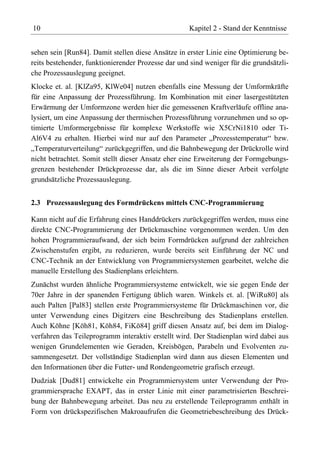 10                                                  Kapitel 2 - Stand der Kenntnisse


sehen sein [Run84]. Damit stellen diese Ansätze in erster Linie eine Optimierung be-
reits bestehender, funktionierender Prozesse dar und sind weniger für die grundsätzli-
che Prozessauslegung geeignet.
Klocke et. al. [KlZa95, KlWe04] nutzen ebenfalls eine Messung der Umformkräfte
für eine Anpassung der Prozessführung. Im Kombination mit einer lasergestützten
Erwärmung der Umformzone werden hier die gemessenen Kraftverläufe offline ana-
lysiert, um eine Anpassung der thermischen Prozessführung vorzunehmen und so op-
timierte Umformergebnisse für komplexe Werkstoffe wie X5CrNi1810 oder Ti-
Al6V4 zu erhalten. Hierbei wird nur auf den Parameter „Prozesstemperatur“ bzw.
„Temperaturverteilung“ zurückgegriffen, und die Bahnbewegung der Drückrolle wird
nicht betrachtet. Somit stellt dieser Ansatz eher eine Erweiterung der Formgebungs-
grenzen bestehender Drückprozesse dar, als die im Sinne dieser Arbeit verfolgte
grundsätzliche Prozessauslegung.


2.3 Prozessauslegung des Formdrückens mittels CNC-Programmierung

Kann nicht auf die Erfahrung eines Handdrückers zurückgegriffen werden, muss eine
direkte CNC-Programmierung der Drückmaschine vorgenommen werden. Um den
hohen Programmieraufwand, der sich beim Formdrücken aufgrund der zahlreichen
Zwischenstufen ergibt, zu reduzieren, wurde bereits seit Einführung der NC und
CNC-Technik an der Entwicklung von Programmiersystemen gearbeitet, welche die
manuelle Erstellung des Stadienplans erleichtern.
Zunächst wurden ähnliche Programmiersysteme entwickelt, wie sie gegen Ende der
70er Jahre in der spanenden Fertigung üblich waren. Winkels et. al. [WiRu80] als
auch Palten [Pal83] stellen erste Programmiersysteme für Drückmaschinen vor, die
unter Verwendung eines Digitzers eine Beschreibung des Stadienplans erstellen.
Auch Köhne [Köh81, Köh84, FiKö84] griff diesen Ansatz auf, bei dem im Dialog-
verfahren das Teileprogramm interaktiv erstellt wird. Der Stadienplan wird dabei aus
wenigen Grundelementen wie Geraden, Kreisbögen, Parabeln und Evolventen zu-
sammengesetzt. Der vollständige Stadienplan wird dann aus diesen Elementen und
den Informationen über die Futter- und Rondengeometrie grafisch erzeugt.
Dudziak [Dud81] entwickelte ein Programmiersystem unter Verwendung der Pro-
grammiersprache EXAPT, das in erster Linie mit einer parametrisierten Beschrei-
bung der Bahnbewegung arbeitet. Das neu zu erstellende Teileprogramm enthält in
Form von drückspezifischen Makroaufrufen die Geometriebeschreibung des Drück-
 