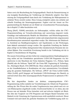 Kapitel 2 - Stand der Kenntnisse                                                  11


futters sowie die Beschreibung des Fertigungsablaufs. Durch die Parametrisierung ist
eine kompakte Beschreibung der Verfahrwege der Drückrolle möglich. Eine Opti-
mierung des Fertigungsablaufs kann durch eine Veränderung der Makroparameter in
einfacher Weise erreicht werden. Diese Lösung ermöglicht zudem eine einfache und
schnelle Erstellung der Steuerungsprogramme. Ergänzt wird der Ansatz zur Pro-
grammerstellung bei Dudziak um ein Modul zur wissensbasierten Prozessauslegung,
das in Kapitel 2.5 näher beschrieben wird.
Dierig [Die92, FiDi90] entwickelte ein Softwarepaket, welches neben der CNC-
Programmerstellung zur Versuchsvorbereitung und -auswertung eingesetzt wurde.
Grundlage sind mathematische Modelle der Drückfutter- und Drückrollengeometrie,
welche in einer Datenbank gespeichert werden und entsprechend dem eingemessenen
Koordinatensystem automatisch angeordnet werden. Der Arbeitsraum der Drückwal-
ze, bestehend aus Randbegrenzungskurve und Äquidistanten zu den Werkzeugen,
kann dadurch automatisch erzeugt werden. Die eigentliche Erstellung des Stadien-
plans erfolgt wie bei Köhne dialogorientiert über charakteristische Parameter der ein-
zelnen Bahnen. Eine wesentliche Erweiterung besteht in der Verbindung mit der in
Kapitel 2.2 beschriebenen AC-Regelung.
Die neueste Entwicklung auf dem Gebiet der computergestützten Stadienplangenerie-
rung stellen auf das Formdrücken spezialisierte CAD-CAM Programme wie bei-
spielsweise in den Maschinen der Firma Industrias Puigjaner, S.A., Polinyà, Spain
[Den04] oder die Software "SpinCAD" der Firma MJC Engineering & Technology,
Inc., Huntington Beach, USA [MJC04] dar. Diese erlauben die grafische Konstrukti-
on der Grundbahnformen in Kombination mit einer automatisierten Vervollständi-
gung des gesamten Stadienplans. Die Software „OPUS“ der Firma Leifeld GmbH,
Ahlen [Lei04], greift hingegen auf bestehende CAD-Zeichnungen des Bauteils zu
und konvertiert diese über steuerungsspezifische Postprozessoren in optimierte CNC-
Sätze.
Die hier dargestellten Ansätze zur direkten, computergestützten CNC-
Programmierung stellen zunächst nur Vereinfachungen des Ablaufs der Programmer-
stellung dar. Das Wissen über die exakte Vorgehensweise muss jedoch nach wie vor
vom Drückexperten eingebracht werden. Erschwerend hierbei ist vor allem, dass der
Prozess nun auf abstrakte Weise betrachtet wird und teilweise lediglich als Black-
Box über den Vergleich von CNC-Programm und fertigem Bauteil betrachtet wird.
Dadurch ist die Umsetzung des Expertenwissens nicht unerheblich erschwert. Dieser
Umstand wird auch durch die grafische Simulation der Verfahrbewegung nicht we-
 