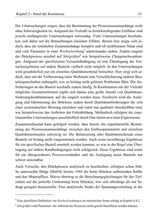 Kapitel 2 - Stand der Kenntnisse                                                                    13


Die Untersuchungen zeigen, dass die Bestimmung der Prozesszusammenhänge nicht
ohne Schwierigkeiten ist. Aufgrund der Vielzahl zu berücksichtigender Einflüsse sind
jeweils umfangreiche Untersuchungen notwendig. Viele Untersuchungen beschrän-
ken sich daher auf die Betrachtungen einzelner Effekte. Bereits hier zeigte sich je-
doch, dass die ermittelten Zusammenhänge komplex und oft nichtlinearer Natur sind
und viele Parameter in einer Wechselwirkung5 untereinander stehen. Zudem reagiert
der Drückprozess sensibel auf Störgrößen6 wie beispielsweise Chargenschwankun-
gen. Aufgrund der spezifizierten Versuchsbedingung ist eine Übertragung der Ver-
suchsergebnisse auf andere Bauteile vielfach nicht möglich. In den Untersuchungen
wird grundsätzlich nur ein einzelnes Qualitätsmerkmal betrachtet. Hier zeigt sich je-
doch, dass mit der Verbesserung eines Merkmals eine Verschlechterung anderer Bau-
teileigenschaften einhergeht, was zu bislang nicht gelösten Problemen führt. Die An-
forderungen an das Bauteil wechseln zudem häufig. In Kombination mit der Vielzahl
möglicher Geometrieformen ergibt sich daraus eine große Anzahl von Qualitätsan-
forderungskombinationen, auf die reagiert werden muss. Erschwert wird die Ausle-
gung und Optimierung des Drückens zudem durch Qualitätsanforderungen die sich
einer systematischen Messung entziehen und somit nur qualitativ beschreibbar sind,
wie beispielsweise das Auftreten der Faltenbildung. Methodisch erfolgten die expe-
rimentellen Untersuchungen ausschließlich durch One-factor-at-a-time-Experimente.
Zusammenfassend kann gefolgert werden, dass bereits die experimentelle Bestim-
mung der Prozesszusammenhänge zwischen den Einflussparametern und einzelnen
Qualitätsmerkmalen schwierig ist. Die Balancierung aller Qualitätsmerkmale eines
Bauteils ist bislang nicht vorgenommen worden. Auch wenn zuverlässige Ergebnisse
für ein spezifisches Bauteil ermittelt werden konnten, so war in der Regel eine Über-
tragung auf andere Randbedingungen nicht erfolgreich. Diese Ergebnisse sind somit
für ein übergeordnetes Prozessverständnis und die Auslegung neuer Bauteile nur
schwer anwendbar.
Auch Versuche, den Drückprozess analytisch zu beschreiben, erfolgten schon früh.
So untersuchte Dröge [Drö54] bereits 1954 die beim Drücken auftretenden Kräfte
und den Materialfluss. Hierzu übertrug er die Berechnungsgleichungen für das Tief-
ziehen auf die partielle Umformung beim Drücken, was sich allerdings als nur be-
dingt geeignet herausstellte. Eine analytische Studie der Spannungsverteilung in der


5
    Eine detaillierte Definition von Wechselwirkungen im statistischen Sinne erfolgt in Kapitel 4.4.2.
6
    Störgrößen sind Parameter, die während des Prozesses nicht gezielt beeinflusst werden können.
 