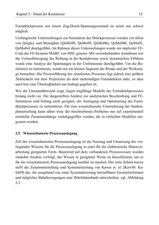 Kapitel 2 - Stand der Kenntnisse                                                15


Formdrückprozess mit einem Zug-Druck-Spannungszustand ist somit nur schwer
möglich.
Umfangreiche Untersuchungen zur Simulation des Drückprozesses wurden vor allem
von Quigley und Monaghan [QuMo98, QuMo99, QuMo00a, QuMo00b, QuMo02,
QuMo04] durchgeführt. Im Rahmen dieser Untersuchungen wurde ein impliziter FE-
Code des FE-Systems MARC von MSC genutzt. Mit vereinfachenden Annahmen wie
der Vernachlässigung der Reibung in der Kontaktzone sowie dynamischen Effekten
wurde eine Analyse der Spannungen in der Umformzone durchgeführt. Um die Re-
chenzeit zu minimieren, wurde nur ein kleines Segment der Ronde und der Werkzeu-
ge betrachtet. Die Prozessführung des simulierten Prozesses legt jedoch eine größere
Ähnlichkeit mit dem Projizieren als dem mehrstufigen Formdrücken nahe, so dass
auch hier eine Übertragbarkeit nur bedingt gegeben ist.
Wie die Literaturübersicht zeigt, liegen tragfähige Modelle des Formdrückprozesses
bislang nicht vor. Die dargestellten Ansätze zur analytischen Beschreibung und FE-
Simulation sind bislang nicht geeignet, die Auslegung und Optimierung des Form-
drückprozesses zu unterstützen. Für eine wissensbasierte Unterstützung der Stadien-
planerstellung kann daher trotz der beschriebenen Probleme nur auf experimentell
ermittelte Zusammenhänge zurückgegriffen werden, die in einfachen Modellen um-
gesetzt werden.


2.5 Wissensbasierte Prozessauslegung

Ziel der wissensbasierten Prozessauslegung ist die Nutzung und Umsetzung des vor-
liegenden Wissens für die Prozessauslegung in einer für die elektronische Datenver-
arbeitung geeigneten Form. Basierend auf dem vorhandenen Prozesswissen wurden
zunächst Ansätze verfolgt, das Wissen in geeigneter Weise zu klassifizieren, um es
für die wissensbasierte Prozessauslegung nutzbar zu machen. Der erste Schritt hierzu
stellt die Zusammenstellung und Systematisierung von Kawai et. al. [Kaw89, Ka-
Sa89] dar, die ausgehend von einer Systematisierung herstellbarer Geometrieformen
und möglicher Bahnbewegungen eine Drückdatenbank entwickelten, vgl. Abbildung
2-1.
 