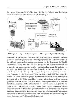 18                                                    Kapitel 2 - Stand der Kenntnisse


ist ein durchgängiges CAD-CAM-System, das für die Fertigung von Haushaltsge-
schirr durch Drücken entwickelt wurde, vgl. Abbildung 2-3.




Abbildung 2-3:   Aufbau des Expertensystems nach Schwager et. al. [Schw98, SchGo89].

Nach der CAD-Konstruktion der Bauteilgeometrie wird im so genannten Technolo-
giemodul die Bauteilgeometrie auf ihre fertigungstechnische Realisierbarkeit hin ü-
berprüft und gegebenenfalls angepasst. Ausgehend von der Berechnung des Wanddi-
ckenverlaufs, erfolgt die Auswahl einer geeigneten Verfahrenskombination. Die
wichtigsten Verfahrensparameter werden berechnet und mit gespeicherten Grenzwer-
ten verglichen. Erfolgreich gefertigte Bauteile werden in einer Datenbank gespeichert
und können zur Unterstützung der Prozessgestaltung neuer Bauteile aufgerufen wer-
den. Basierend auf den bestimmten Bahnkurven können die CNC-Daten generiert
werden. Da dieser Ansatz festgelegte Algorithmen verwendet, wurde im Folgenden
kontinuierlich an der Weiterentwicklung zu einem wissensbasierten Expertensystem
gearbeitet [ScHa93, Schw98, SchGo89, Krä94]. Ausgangspunkt hierbei ist eine ähn-
liche Klassifizierung der Mantellinienkontur, wie sie von Kawai et. al. [Kaw89, Ka-
Sa89] in der Drückdatenbank eingeführt wurde. Durch einen so genannten "Muster-
vergleich" erfolgt die Suche nach geometrisch ähnlichen Bauteilen in der zugrunde
liegenden Datenbank. Zur Klassifizierung wurde ein 15-20stelliger Ziffernschlüssel
verwendet. Im Technologiebaustein wird dann Wissen über den Zusammenhang zwi-
schen Geometrie und Verfahrensablauf verarbeitet.
 