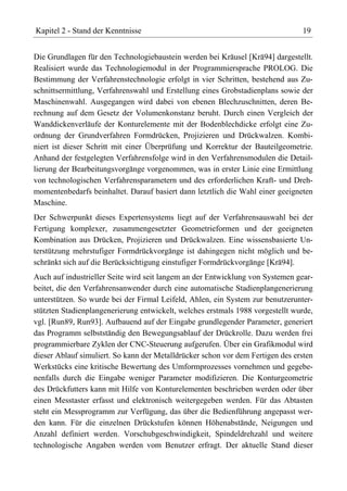 Kapitel 2 - Stand der Kenntnisse                                                19


Die Grundlagen für den Technologiebaustein werden bei Kräusel [Krä94] dargestellt.
Realisiert wurde das Technologiemodul in der Programmiersprache PROLOG. Die
Bestimmung der Verfahrenstechnologie erfolgt in vier Schritten, bestehend aus Zu-
schnittsermittlung, Verfahrenswahl und Erstellung eines Grobstadienplans sowie der
Maschinenwahl. Ausgegangen wird dabei von ebenen Blechzuschnitten, deren Be-
rechnung auf dem Gesetz der Volumenkonstanz beruht. Durch einen Vergleich der
Wanddickenverläufe der Konturelemente mit der Bodenblechdicke erfolgt eine Zu-
ordnung der Grundverfahren Formdrücken, Projizieren und Drückwalzen. Kombi-
niert ist dieser Schritt mit einer Überprüfung und Korrektur der Bauteilgeometrie.
Anhand der festgelegten Verfahrensfolge wird in den Verfahrensmodulen die Detail-
lierung der Bearbeitungsvorgänge vorgenommen, was in erster Linie eine Ermittlung
von technologischen Verfahrensparametern und des erforderlichen Kraft- und Dreh-
momentenbedarfs beinhaltet. Darauf basiert dann letztlich die Wahl einer geeigneten
Maschine.
Der Schwerpunkt dieses Expertensystems liegt auf der Verfahrensauswahl bei der
Fertigung komplexer, zusammengesetzter Geometrieformen und der geeigneten
Kombination aus Drücken, Projizieren und Drückwalzen. Eine wissensbasierte Un-
terstützung mehrstufiger Formdrückvorgänge ist dahingegen nicht möglich und be-
schränkt sich auf die Berücksichtigung einstufiger Formdrückvorgänge [Krä94].
Auch auf industrieller Seite wird seit langem an der Entwicklung von Systemen gear-
beitet, die den Verfahrensanwender durch eine automatische Stadienplangenerierung
unterstützen. So wurde bei der Firmal Leifeld, Ahlen, ein System zur benutzerunter-
stützten Stadienplangenerierung entwickelt, welches erstmals 1988 vorgestellt wurde,
vgl. [Run89, Run93]. Aufbauend auf der Eingabe grundlegender Parameter, generiert
das Programm selbstständig den Bewegungsablauf der Drückrolle. Dazu werden frei
programmierbare Zyklen der CNC-Steuerung aufgerufen. Über ein Grafikmodul wird
dieser Ablauf simuliert. So kann der Metalldrücker schon vor dem Fertigen des ersten
Werkstücks eine kritische Bewertung des Umformprozesses vornehmen und gegebe-
nenfalls durch die Eingabe weniger Parameter modifizieren. Die Konturgeometrie
des Drückfutters kann mit Hilfe von Konturelementen beschrieben werden oder über
einen Messtaster erfasst und elektronisch weitergegeben werden. Für das Abtasten
steht ein Messprogramm zur Verfügung, das über die Bedienführung angepasst wer-
den kann. Für die einzelnen Drückstufen können Höhenabstände, Neigungen und
Anzahl definiert werden. Vorschubgeschwindigkeit, Spindeldrehzahl und weitere
technologische Angaben werden vom Benutzer erfragt. Der aktuelle Stand dieser
 