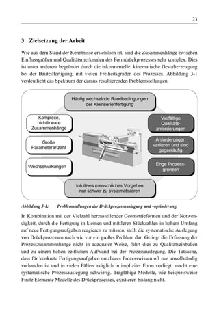 23



3 Zielsetzung der Arbeit

Wie aus dem Stand der Kenntnisse ersichtlich ist, sind die Zusammenhänge zwischen
Einflussgrößen und Qualitätsmerkmalen des Formdrückprozesses sehr komplex. Dies
ist unter anderem begründet durch die inkrementelle, kinematische Gestalterzeugung
bei der Bauteilfertigung, mit vielen Freiheitsgraden des Prozesses. Abbildung 3-1
verdeutlicht das Spektrum der daraus resultierenden Problemstellungen.




Abbildung 3-1:   Problemstellungen der Drückprozessauslegung und –optimierung.

In Kombination mit der Vielzahl herzustellender Geometrieformen und der Notwen-
digkeit, durch die Fertigung in kleinen und mittleren Stückzahlen in hohem Umfang
auf neue Fertigungsaufgaben reagieren zu müssen, stellt die systematische Auslegung
von Drückprozessen nach wie vor ein großes Problem dar. Gelingt die Erfassung der
Prozesszusammenhänge nicht in adäquater Weise, führt dies zu Qualitätseinbußen
und zu einem hohen zeitlichen Aufwand bei der Prozessauslegung. Die Tatsache,
dass für konkrete Fertigungsaufgaben nutzbares Prozesswissen oft nur unvollständig
vorhanden ist und in vielen Fällen lediglich in impliziter Form vorliegt, macht eine
systematische Prozessauslegung schwierig. Tragfähige Modelle, wie beispielsweise
Finite Elemente Modelle des Drückprozesses, existieren bislang nicht.
 