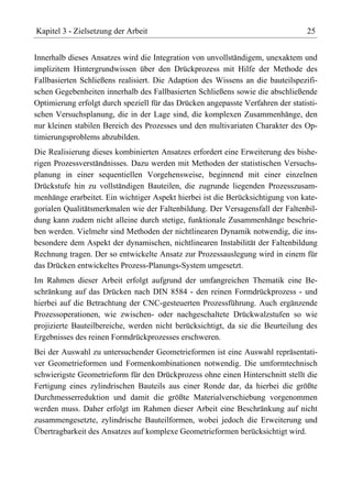 Kapitel 3 - Zielsetzung der Arbeit                                               25


Innerhalb dieses Ansatzes wird die Integration von unvollständigem, unexaktem und
implizitem Hintergrundwissen über den Drückprozess mit Hilfe der Methode des
Fallbasierten Schließens realisiert. Die Adaption des Wissens an die bauteilspezifi-
schen Gegebenheiten innerhalb des Fallbasierten Schließens sowie die abschließende
Optimierung erfolgt durch speziell für das Drücken angepasste Verfahren der statisti-
schen Versuchsplanung, die in der Lage sind, die komplexen Zusammenhänge, den
nur kleinen stabilen Bereich des Prozesses und den multivariaten Charakter des Op-
timierungsproblems abzubilden.
Die Realisierung dieses kombinierten Ansatzes erfordert eine Erweiterung des bishe-
rigen Prozessverständnisses. Dazu werden mit Methoden der statistischen Versuchs-
planung in einer sequentiellen Vorgehensweise, beginnend mit einer einzelnen
Drückstufe hin zu vollständigen Bauteilen, die zugrunde liegenden Prozesszusam-
menhänge erarbeitet. Ein wichtiger Aspekt hierbei ist die Berücksichtigung von kate-
gorialen Qualitätsmerkmalen wie der Faltenbildung. Der Versagensfall der Faltenbil-
dung kann zudem nicht alleine durch stetige, funktionale Zusammenhänge beschrie-
ben werden. Vielmehr sind Methoden der nichtlinearen Dynamik notwendig, die ins-
besondere dem Aspekt der dynamischen, nichtlinearen Instabilität der Faltenbildung
Rechnung tragen. Der so entwickelte Ansatz zur Prozessauslegung wird in einem für
das Drücken entwickeltes Prozess-Planungs-System umgesetzt.
Im Rahmen dieser Arbeit erfolgt aufgrund der umfangreichen Thematik eine Be-
schränkung auf das Drücken nach DIN 8584 - den reinen Formdrückprozess - und
hierbei auf die Betrachtung der CNC-gesteuerten Prozessführung. Auch ergänzende
Prozessoperationen, wie zwischen- oder nachgeschaltete Drückwalzstufen so wie
projizierte Bauteilbereiche, werden nicht berücksichtigt, da sie die Beurteilung des
Ergebnisses des reinen Formdrückprozesses erschweren.
Bei der Auswahl zu untersuchender Geometrieformen ist eine Auswahl repräsentati-
ver Geometrieformen und Formenkombinationen notwendig. Die umformtechnisch
schwierigste Geometrieform für den Drückprozess ohne einen Hinterschnitt stellt die
Fertigung eines zylindrischen Bauteils aus einer Ronde dar, da hierbei die größte
Durchmesserreduktion und damit die größte Materialverschiebung vorgenommen
werden muss. Daher erfolgt im Rahmen dieser Arbeit eine Beschränkung auf nicht
zusammengesetzte, zylindrische Bauteilformen, wobei jedoch die Erweiterung und
Übertragbarkeit des Ansatzes auf komplexe Geometrieformen berücksichtigt wird.
 