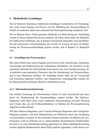 27



4 Methodische Grundlagen

Die im Stand der Kenntnisse erarbeiteten Grundlagen verdeutlichen die Notwendig-
keit, einen neuen Zugang zum Prozess und der Abbildung der Zusammenhänge im
Modell zu erarbeiten, damit eine systematische Prozessoptimierung ermöglicht wird.
Die im Rahmen dieser Arbeit genutzten Methoden zur Realisierung der Zielstellung
werden in diesem Kapitel theoretisch erarbeitet. Im Fokus stehen dabei die Methoden
des fallbasierten Schließens, das in Kapitel 4 theoretisch dargestellt wird und Metho-
den der statistischen Versuchsplanung, die sowohl zur Analyse als auch zur Model-
lierung der Prozesszusammenhänge genutzt werden, und in Kapitel 4.3 dargestellt
sind.


4.1 Grundlagen der Prozessanalyse

Der ersten Schritt eines neuen Zugangs zum Prozess ist die Ausarbeitung, Sammlung,
Auswertung und Strukturierung der vorhandenen Information. Im Anschluss an das
eigentliche Sammeln der Informationen kann bereits eine erste Charakterisierung z.B.
in qualitative und quantitative Parameter oder die Abschätzung von Wechselwirkun-
gen in einer Diskussion erfolgen. Als Grundlage konnte dabei auf ein Vorauswahl
und Einteilung möglicher Einfluss- und Zielparameter zurückgegriffen werden, die
bei Dierig [Die92] und Runge [Run93] veröffentlicht wurde.


4.1.1 Informationsstrukturierung

Ein einfache Erfassung der Informationen alleine ist nicht ausreichend und muss
durch die Strukturierung der Zusammenhänge ergänzt werden. Das Ishikawa-
Diagramm stellt dabei einen ersten möglichen Zusammenhang zwischen Wirkung
und Ursache dar, aus der Einflussmaßnahmen im Rahmen der Prozessoptimierung
abgeleitet werden können.
Mit dem Ishikawa-Diagramm, auch Ursache-Wirkungs-Diagramm oder Fischgräten-
Diagramm genannt, wird eine Strukturierung von Problemen durch eine Zuordnung
von potentiellen Ursachen zu den ermittelten Fehlern bestimmt. Im Rahmen der Sys-
temanalyse wird als Wirkung ein zu untersuchendes Systemelement berücksichtigt,
bei dem es zu einer Qualitätsabweichung gekommen ist. Dieser Qualitätsabweichung
werden mögliche Hauptursachen durch Pfeile grafisch zugeordnet, wobei diesen wie-
 