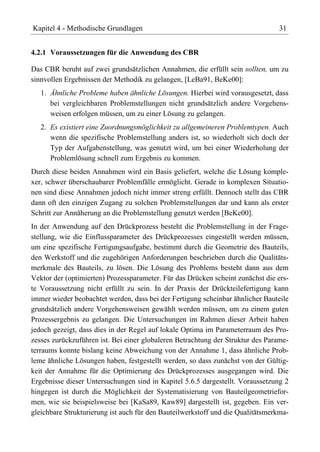 Kapitel 4 - Methodische Grundlagen                                              31


4.2.1 Voraussetzungen für die Anwendung des CBR

Das CBR beruht auf zwei grundsätzlichen Annahmen, die erfüllt sein sollten, um zu
sinnvollen Ergebnissen der Methodik zu gelangen, [LeBa91, BeKe00]:
   1. Ähnliche Probleme haben ähnliche Lösungen. Hierbei wird vorausgesetzt, dass
      bei vergleichbaren Problemstellungen nicht grundsätzlich andere Vorgehens-
      weisen erfolgen müssen, um zu einer Lösung zu gelangen.
   2. Es existiert eine Zuordnungsmöglichkeit zu allgemeineren Problemtypen. Auch
      wenn die spezifische Problemstellung anders ist, so wiederholt sich doch der
      Typ der Aufgabenstellung, was genutzt wird, um bei einer Wiederholung der
      Problemlösung schnell zum Ergebnis zu kommen.
Durch diese beiden Annahmen wird ein Basis geliefert, welche die Lösung komple-
xer, schwer überschaubarer Problemfälle ermöglicht. Gerade in komplexen Situatio-
nen sind diese Annahmen jedoch nicht immer streng erfüllt. Dennoch stellt das CBR
dann oft den einzigen Zugang zu solchen Problemstellungen dar und kann als erster
Schritt zur Annäherung an die Problemstellung genutzt werden [BeKe00].
In der Anwendung auf den Drückprozess besteht die Problemstellung in der Frage-
stellung, wie die Einflussparameter des Drückprozesses eingestellt werden müssen,
um eine spezifische Fertigungsaufgabe, bestimmt durch die Geometrie des Bauteils,
den Werkstoff und die zugehörigen Anforderungen beschrieben durch die Qualitäts-
merkmale des Bauteils, zu lösen. Die Lösung des Problems besteht dann aus dem
Vektor der (optimierten) Prozessparameter. Für das Drücken scheint zunächst die ers-
te Voraussetzung nicht erfüllt zu sein. In der Praxis der Drückteilefertigung kann
immer wieder beobachtet werden, dass bei der Fertigung scheinbar ähnlicher Bauteile
grundsätzlich andere Vorgehensweisen gewählt werden müssen, um zu einem guten
Prozessergebnis zu gelangen. Die Untersuchungen im Rahmen dieser Arbeit haben
jedoch gezeigt, dass dies in der Regel auf lokale Optima im Parameterraum des Pro-
zesses zurückzuführen ist. Bei einer globaleren Betrachtung der Struktur des Parame-
terraums konnte bislang keine Abweichung von der Annahme 1, dass ähnliche Prob-
leme ähnliche Lösungen haben, festgestellt werden, so dass zunächst von der Gültig-
keit der Annahme für die Optimierung des Drückprozesses ausgegangen wird. Die
Ergebnisse dieser Untersuchungen sind in Kapitel 5.6.5 dargestellt. Voraussetzung 2
hingegen ist durch die Möglichkeit der Systematisierung von Bauteilgeometriefor-
men, wie sie beispielsweise bei [KaSa89, Kaw89] dargestellt ist, gegeben. Ein ver-
gleichbare Strukturierung ist auch für den Bauteilwerkstoff und die Qualitätsmerkma-
 