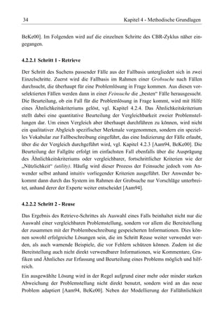 34                                              Kapitel 4 - Methodische Grundlagen


BeKe00]. Im Folgenden wird auf die einzelnen Schritte des CBR-Zyklus näher ein-
gegangen.


4.2.2.1 Schritt 1 - Retrieve

Der Schritt des Suchens passender Fälle aus der Fallbasis untergliedert sich in zwei
Einzelschritte. Zuerst wird die Fallbasis im Rahmen einer Grobsuche nach Fällen
durchsucht, die überhaupt für eine Problemlösung in Frage kommen. Aus diesen vor-
selektierten Fällen werden dann in einer Feinsuche die „besten“ Fälle herausgesucht.
Die Beurteilung, ob ein Fall für die Problemlösung in Frage kommt, wird mit Hilfe
eines Ähnlichkeitskriteriums gelöst, vgl. Kapitel 4.2.4. Das Ähnlichkeitskriterium
stellt dabei eine quantitative Beurteilung der Vergleichbarkeit zweier Problemstel-
lungen dar. Um einen Vergleich aber überhaupt durchführen zu können, wird nicht
ein qualitativer Abgleich spezifischer Merkmale vorgenommen, sondern ein speziel-
les Vokabular zur Fallbeschreibung eingeführt, das eine Indizierung der Fälle erlaubt,
über die der Vergleich durchgeführt wird, vgl. Kapitel 4.2.3 [Aam94, BeKe00]. Die
Beurteilung der Fallgüte erfolgt im einfachsten Fall ebenfalls über die Ausprägung
des Ähnlichkeitskriteriums oder vergleichbarer, fortschrittlicher Kriterien wie der
„Nützlichkeit“ (utility). Häufig wird dieser Prozess der Feinsuche jedoch vom An-
wender selbst anhand intuitiv vorliegender Kriterien ausgeführt. Der Anwender be-
kommt dann durch das System im Rahmen der Grobsuche nur Vorschläge unterbrei-
tet, anhand derer der Experte weiter entscheidet [Aam94].


4.2.2.2 Schritt 2 - Reuse

Das Ergebnis des Retrieve-Schrittes als Auswahl eines Falls beinhaltet nicht nur die
Auswahl einer vergleichbaren Problemstellung, sondern vor allem die Bereitstellung
der zusammen mit der Problembeschreibung gespeicherten Informationen. Dies kön-
nen sowohl erfolgreiche Lösungen sein, die im Schritt Reuse weiter verwendet wer-
den, als auch warnende Beispiele, die vor Fehlern schützen können. Zudem ist die
Bereitstellung auch nicht direkt verwendbarer Informationen, wie Kommentare, Gra-
fiken und Ähnliches zur Erfassung und Beurteilung eines Problems möglich und hilf-
reich.
Ein ausgewählte Lösung wird in der Regel aufgrund einer mehr oder minder starken
Abweichung der Problemstellung nicht direkt benutzt, sondern wird an das neue
Problem adaptiert [Aam94, BeKe00]. Neben der Modellierung der Fallähnlichkeit
 