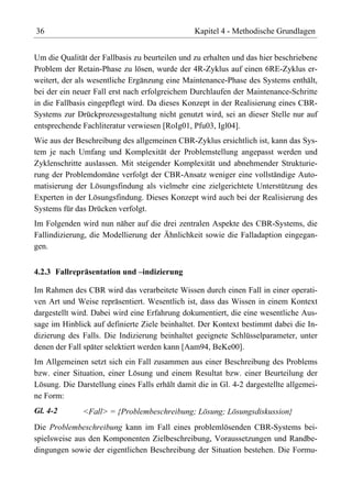 36                                              Kapitel 4 - Methodische Grundlagen


Um die Qualität der Fallbasis zu beurteilen und zu erhalten und das hier beschriebene
Problem der Retain-Phase zu lösen, wurde der 4R-Zyklus auf einen 6RE-Zyklus er-
weitert, der als wesentliche Ergänzung eine Maintenance-Phase des Systems enthält,
bei der ein neuer Fall erst nach erfolgreichem Durchlaufen der Maintenance-Schritte
in die Fallbasis eingepflegt wird. Da dieses Konzept in der Realisierung eines CBR-
Systems zur Drückprozessgestaltung nicht genutzt wird, sei an dieser Stelle nur auf
entsprechende Fachliteratur verwiesen [RoIg01, Pfu03, Igl04].
Wie aus der Beschreibung des allgemeinen CBR-Zyklus ersichtlich ist, kann das Sys-
tem je nach Umfang und Komplexität der Problemstellung angepasst werden und
Zyklenschritte auslassen. Mit steigender Komplexität und abnehmender Strukturie-
rung der Problemdomäne verfolgt der CBR-Ansatz weniger eine vollständige Auto-
matisierung der Lösungsfindung als vielmehr eine zielgerichtete Unterstützung des
Experten in der Lösungsfindung. Dieses Konzept wird auch bei der Realisierung des
Systems für das Drücken verfolgt.
Im Folgenden wird nun näher auf die drei zentralen Aspekte des CBR-Systems, die
Fallindizierung, die Modellierung der Ähnlichkeit sowie die Falladaption eingegan-
gen.


4.2.3 Fallrepräsentation und –indizierung

Im Rahmen des CBR wird das verarbeitete Wissen durch einen Fall in einer operati-
ven Art und Weise repräsentiert. Wesentlich ist, dass das Wissen in einem Kontext
dargestellt wird. Dabei wird eine Erfahrung dokumentiert, die eine wesentliche Aus-
sage im Hinblick auf definierte Ziele beinhaltet. Der Kontext bestimmt dabei die In-
dizierung des Falls. Die Indizierung beinhaltet geeignete Schlüsselparameter, unter
denen der Fall später selektiert werden kann [Aam94, BeKe00].
Im Allgemeinen setzt sich ein Fall zusammen aus einer Beschreibung des Problems
bzw. einer Situation, einer Lösung und einem Resultat bzw. einer Beurteilung der
Lösung. Die Darstellung eines Falls erhält damit die in Gl. 4-2 dargestellte allgemei-
ne Form:
Gl. 4-2       <Fall> = {Problembeschreibung; Lösung; Lösungsdiskussion}
Die Problembeschreibung kann im Fall eines problemlösenden CBR-Systems bei-
spielsweise aus den Komponenten Zielbeschreibung, Voraussetzungen und Randbe-
dingungen sowie der eigentlichen Beschreibung der Situation bestehen. Die Formu-
 