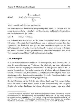 Kapitel 4 - Methodische Grundlagen                                                         41


                               n
                                    wi sim xi , yi
                              i 1
Gl. 4-7         SIM x, y                n            ,
                                             wi
                                       i 1


wobei wi das Gewicht des i-ten Merkmals ist.
Das hier dargestellte Ähnlichkeitskonzept stößt jedoch schnell an Grenzen, was fol-
gender Zusammenhang verdeutlicht. Im Rahmen einer traditionellen Interpretation
des Ähnlichkeitsmaßes gilt [Sta04]:
Gl. 4-8         sim(x,y) = sim(y,x),
d.h. es besteht kein Unterschied bei der Betrachtungsrichtung beim Vergleich von
Fall x und y. Bei praktischen Fragestellungen kann es jedoch vorkommen, dass diese
„Symmetrie“ der Ähnlichkeit nicht gilt. Bei dem Ähnlichkeitsvergleich bei der Bau-
teilfertigung ist es notwendig zu unterscheiden, ob von einem schwierig zu fertigen-
den Bauteil auf ein einfacheres geschlossen werden soll oder umgekehrt. Hier ist die
Verwendung leistungsfähiger Vergleichskonzepte notwendig.


4.2.5 Falladaption

Ist in der Retrieval-Phase ein ähnlicher Fall herausgesucht, steht eine mögliche Lö-
sung des neuen Problems zur Verfügung. Da jedoch nie von einer vollständigen
Gleichheit der Fälle ausgegangen werden kann ist in der Regel eine Adaption der Lö-
sung an die geänderten Gegebenheiten notwendig. Wird trotz allem die Lösung direkt
benutzt, spricht man von „Nulladaption“. Als Methoden der Falladaption stehen Sub-
stitutionsmethoden, Transformationsmethoden, Spezielle Adaptionstechniken und
Derivationswiederholungen zur Verfügung [BeKe00].
Bei der Substitution werden Teile der alten Lösung durch neue Teile ersetzt, die bes-
ser zu der neuen Situation passen. Hierbei ist eine Reinstantiierung1 - bei der ganze
Objekte oder größere Strukturen der Lösung substituiert werden – oder eine lokale


1
  Reinstantiierung wird angewendet, wenn die Rahmenbedingungen für die alte und neue Situation
übereinstimmen, aber Komponenten mit anderen Objekten besetzt sind. Die alte Lösung wird mit
der neuen instantiiert. Definition: Sei V eine endliche Menge von Aussagenvariablen und sei U V
eine Teilmenge von V. U* enthalte zu jeder Variablen aus U genau einen Wert aus dem jeweiligen
Wertebreich der Variablen. Dann heißt U* eine Instantiierung von U (U := U*) [BeKe00].
 