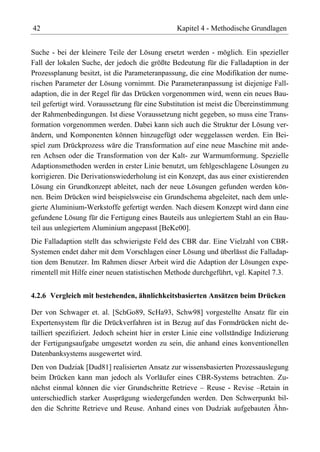 42                                                Kapitel 4 - Methodische Grundlagen


Suche - bei der kleinere Teile der Lösung ersetzt werden - möglich. Ein spezieller
Fall der lokalen Suche, der jedoch die größte Bedeutung für die Falladaption in der
Prozessplanung besitzt, ist die Parameteranpassung, die eine Modifikation der nume-
rischen Parameter der Lösung vornimmt. Die Parameteranpassung ist diejenige Fall-
adaption, die in der Regel für das Drücken vorgenommen wird, wenn ein neues Bau-
teil gefertigt wird. Voraussetzung für eine Substitution ist meist die Übereinstimmung
der Rahmenbedingungen. Ist diese Voraussetzung nicht gegeben, so muss eine Trans-
formation vorgenommen werden. Dabei kann sich auch die Struktur der Lösung ver-
ändern, und Komponenten können hinzugefügt oder weggelassen werden. Ein Bei-
spiel zum Drückprozess wäre die Transformation auf eine neue Maschine mit ande-
ren Achsen oder die Transformation von der Kalt- zur Warmumformung. Spezielle
Adaptionsmethoden werden in erster Linie benutzt, um fehlgeschlagene Lösungen zu
korrigieren. Die Derivationswiederholung ist ein Konzept, das aus einer existierenden
Lösung ein Grundkonzept ableitet, nach der neue Lösungen gefunden werden kön-
nen. Beim Drücken wird beispielsweise ein Grundschema abgeleitet, nach dem unle-
gierte Aluminium-Werkstoffe gefertigt werden. Nach diesem Konzept wird dann eine
gefundene Lösung für die Fertigung eines Bauteils aus unlegiertem Stahl an ein Bau-
teil aus unlegiertem Aluminium angepasst [BeKe00].
Die Falladaption stellt das schwierigste Feld des CBR dar. Eine Vielzahl von CBR-
Systemen endet daher mit dem Vorschlagen einer Lösung und überlässt die Falladap-
tion dem Benutzer. Im Rahmen dieser Arbeit wird die Adaption der Lösungen expe-
rimentell mit Hilfe einer neuen statistischen Methode durchgeführt, vgl. Kapitel 7.3.


4.2.6 Vergleich mit bestehenden, ähnlichkeitsbasierten Ansätzen beim Drücken

Der von Schwager et. al. [SchGo89, ScHa93, Schw98] vorgestellte Ansatz für ein
Expertensystem für die Drückverfahren ist in Bezug auf das Formdrücken nicht de-
tailliert spezifiziert. Jedoch scheint hier in erster Linie eine vollständige Indizierung
der Fertigungsaufgabe umgesetzt worden zu sein, die anhand eines konventionellen
Datenbanksystems ausgewertet wird.
Den von Dudziak [Dud81] realisierten Ansatz zur wissensbasierten Prozessauslegung
beim Drücken kann man jedoch als Vorläufer eines CBR-Systems betrachten. Zu-
nächst einmal können die vier Grundschritte Retrieve – Reuse - Revise –Retain in
unterschiedlich starker Ausprägung wiedergefunden werden. Den Schwerpunkt bil-
den die Schritte Retrieve und Reuse. Anhand eines von Dudziak aufgebauten Ähn-
 