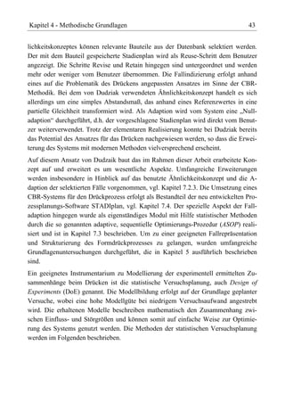 Kapitel 4 - Methodische Grundlagen                                             43


lichkeitskonzeptes können relevante Bauteile aus der Datenbank selektiert werden.
Der mit dem Bauteil gespeicherte Stadienplan wird als Reuse-Schritt dem Benutzer
angezeigt. Die Schritte Revise und Retain hingegen sind untergeordnet und werden
mehr oder weniger vom Benutzer übernommen. Die Fallindizierung erfolgt anhand
eines auf die Problematik des Drückens angepassten Ansatzes im Sinne der CBR-
Methodik. Bei dem von Dudziak verwendeten Ähnlichkeitskonzept handelt es sich
allerdings um eine simples Abstandsmaß, das anhand eines Referenzwertes in eine
partielle Gleichheit transformiert wird. Als Adaption wird vom System eine „Null-
adaption“ durchgeführt, d.h. der vorgeschlagene Stadienplan wird direkt vom Benut-
zer weiterverwendet. Trotz der elementaren Realisierung konnte bei Dudziak bereits
das Potential des Ansatzes für das Drücken nachgewiesen werden, so dass die Erwei-
terung des Systems mit modernen Methoden vielversprechend erscheint.
Auf diesem Ansatz von Dudzaik baut das im Rahmen dieser Arbeit erarbeitete Kon-
zept auf und erweitert es um wesentliche Aspekte. Umfangreiche Erweiterungen
werden insbesondere in Hinblick auf das benutzte Ähnlichkeitskonzept und die A-
daption der selektierten Fälle vorgenommen, vgl. Kapitel 7.2.3. Die Umsetzung eines
CBR-Systems für den Drückprozess erfolgt als Bestandteil der neu entwickelten Pro-
zessplanungs-Software STADIplan, vgl. Kapitel 7.4. Der spezielle Aspekt der Fall-
adaption hingegen wurde als eigenständiges Modul mit Hilfe statistischer Methoden
durch die so genannten adaptive, sequentielle Optimierungs-Prozedur (ASOP) reali-
siert und ist in Kapitel 7.3 beschrieben. Um zu einer geeigneten Fallrepräsentation
und Strukturierung des Formdrückprozesses zu gelangen, wurden umfangreiche
Grundlagenuntersuchungen durchgeführt, die in Kapitel 5 ausführlich beschrieben
sind.
Ein geeignetes Instrumentarium zu Modellierung der experimentell ermittelten Zu-
sammenhänge beim Drücken ist die statistische Versuchsplanung, auch Design of
Experiments (DoE) genannt. Die Modellbildung erfolgt auf der Grundlage geplanter
Versuche, wobei eine hohe Modellgüte bei niedrigem Versuchsaufwand angestrebt
wird. Die erhaltenen Modelle beschreiben mathematisch den Zusammenhang zwi-
schen Einfluss- und Störgrößen und können somit auf einfache Weise zur Optimie-
rung des Systems genutzt werden. Die Methoden der statistischen Versuchsplanung
werden im Folgenden beschrieben.
 