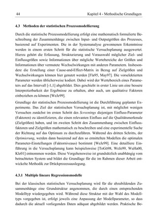44                                               Kapitel 4 - Methodische Grundlagen


4.3 Methoden der statistischen Prozessmodellierung

Durch die statistische Prozessmodellierung erfolgt eine mathematisch formulierte Be-
schreibung der Zusammenhänge zwischen Input- und Outputgrößen des Prozesses,
basierend auf Experimenten. Die in der Systemanalyse gewonnenen Erkenntnisse
werden in einem ersten Schritt für die statistische Versuchsplanung ausgewertet.
Hierzu gehört die Erfassung, Strukturierung und Vorauswahl möglicher Ziel- und
Einflussgrößen sowie Informationen über mögliche Wertebereiche der Größen und
Informationen über vermutete Wechselwirkungen mit anderen Parametern. Insbeson-
dere die Erstellung einer Cause-and-Effect-Matrix in Bezug auf Zielgrößen und
Wechselwirkungen können hier genutzt werden [Fla95, May97]. Die vorselektierten
Parameter werden üblicherweise kodiert. Dabei wird der Wertebereich eines Parame-
ters auf das Intervall [-1,1] abgebildet. Dies geschieht in erster Linie um eine bessere
Interpretierbarkeit der Ergebnisse zu erhalten, aber auch, um qualitative Faktoren
einbeziehen zu können [WeJe99].
Grundlage der statistischen Prozessmodellierung ist die Durchführung geplanter Ex-
perimente. Das Ziel der statistischen Versuchsplanung ist, mit möglichst wenigen
Versuchen zunächst im ersten Schritt des Screenings diejenigen Einfluss-Parameter
(Faktoren) zu identifizieren, die einen relevanten Einfluss auf die Qualitätsmerkmale
(Zielgrößen) haben, und im zweiten Schritt den Zusammenhang zwischen Einfluss-
faktoren und Zielgrößen mathematisch zu beschreiben und eine experimentelle Suche
der Richtung auf das Optimum zu durchzuführen. Während des dritten Schritts, der
Optimierung, werden dann basierend auf den so ermittelten Modellen die optimalen
Parameter-Einstellungen (Faktorniveaus) bestimmt [WeJe99]. Eine detailliere Ein-
führung in die Versuchsplanung kann beispielsweise [ToGö98, WeJe99, WuHa00,
Kle01] entnommen werden. Diese Vorgehensweise ist grundsätzlich unabhängig vom
betrachteten System und bildet die Grundlage für die im Rahmen dieser Arbeit ent-
wickelte Methodik zur Drückprozessauslegung.


4.3.1 Multiple lineare Regressionsmodelle

Bei der klassischen statistischen Versuchsplanung wird für die abzubildenden Zu-
sammenhänge eine Grundstruktur angenommen, die durch einen entsprechenden
Modelltyp wiedergegeben wird. Während diese Struktur mit der Wahl des Modell-
typs vorgegeben ist, erfolgt jeweils eine Anpassung der Modellparameter, so dass
dadurch die aktuell vorliegenden Daten adäquat abgebildet werden. Praktische Be-
 