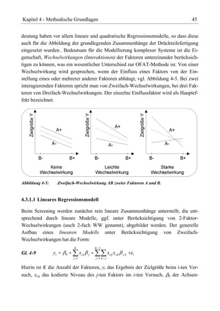 Kapitel 4 - Methodische Grundlagen                                             45


deutung haben vor allem lineare und quadratische Regressionsmodelle, so dass diese
auch für die Abbildung der grundlegenden Zusammenhänge der Drückteilefertigung
eingesetzt wurden.. Bedeutsam für die Modellierung komplexer Systeme ist die Ei-
genschaft, Wechselwirkungen (Interaktionen) der Faktoren untereinander berücksich-
tigen zu können, was ein wesentlicher Unterschied zur OFAT-Methode ist. Von einer
Wechselwirkung wird gesprochen, wenn der Einfluss eines Faktors von der Ein-
stellung eines oder mehrerer anderer Faktoren abhängt, vgl. Abbildung 4-5. Bei zwei
interagierenden Faktoren spricht man von Zweifach-Wechselwirkungen, bei drei Fak-
toren von Dreifach-Wechselwirkungen. Der einzelne Einflussfaktor wird als Hauptef-
fekt bezeichnet.




Abbildung 4-5:        Zweifach-Wechselwirkung AB zweier Faktoren A und B.


4.3.1.1 Lineares Regressionsmodell

Beim Screening werden zunächst rein lineare Zusammenhänge unterstellt, die ent-
sprechend durch lineare Modelle, ggf. unter Berücksichtigung von 2-Faktor-
Wechselwirkungen (auch 2-fach WW genannt), abgebildet werden. Der generelle
Aufbau eines linearen Modells unter Berücksichtigung von Zweifach-
Wechselwirkungen hat die Form:
                              K                K 1
Gl. 4-9          yi       0         xcij   j            xcij xcik   j,k   i
                              j 1              j 1k j


Hierin ist K die Anzahl der Faktoren, yi das Ergebnis der Zielgröße beim i-ten Ver-
such, xcij das kodierte Niveau des j-ten Faktors im i-ten Versuch, 0 der Achsen-
 