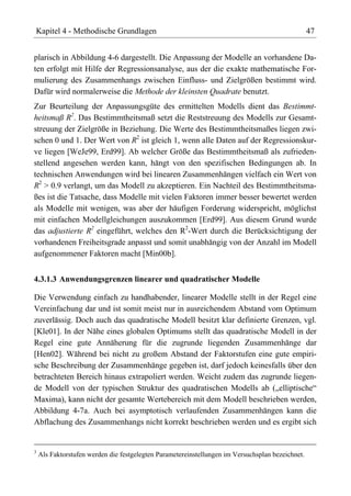 Kapitel 4 - Methodische Grundlagen                                                                47


plarisch in Abbildung 4-6 dargestellt. Die Anpassung der Modelle an vorhandene Da-
ten erfolgt mit Hilfe der Regressionsanalyse, aus der die exakte mathematische For-
mulierung des Zusammenhangs zwischen Einfluss- und Zielgrößen bestimmt wird.
Dafür wird normalerweise die Methode der kleinsten Quadrate benutzt.
Zur Beurteilung der Anpassungsgüte des ermittelten Modells dient das Bestimmt-
heitsmaß R2. Das Bestimmtheitsmaß setzt die Reststreuung des Modells zur Gesamt-
streuung der Zielgröße in Beziehung. Die Werte des Bestimmtheitsmaßes liegen zwi-
schen 0 und 1. Der Wert von R2 ist gleich 1, wenn alle Daten auf der Regressionskur-
ve liegen [WeJe99, Erd99]. Ab welcher Größe das Bestimmtheitsmaß als zufrieden-
stellend angesehen werden kann, hängt von den spezifischen Bedingungen ab. In
technischen Anwendungen wird bei linearen Zusammenhängen vielfach ein Wert von
R2 > 0.9 verlangt, um das Modell zu akzeptieren. Ein Nachteil des Bestimmtheitsma-
ßes ist die Tatsache, dass Modelle mit vielen Faktoren immer besser bewertet werden
als Modelle mit wenigen, was aber der häufigen Forderung widerspricht, möglichst
mit einfachen Modellgleichungen auszukommen [Erd99]. Aus diesem Grund wurde
das adjustierte R2 eingeführt, welches den R2-Wert durch die Berücksichtigung der
vorhandenen Freiheitsgrade anpasst und somit unabhängig von der Anzahl im Modell
aufgenommener Faktoren macht [Min00b].


4.3.1.3 Anwendungsgrenzen linearer und quadratischer Modelle

Die Verwendung einfach zu handhabender, linearer Modelle stellt in der Regel eine
Vereinfachung dar und ist somit meist nur in ausreichendem Abstand vom Optimum
zuverlässig. Doch auch das quadratische Modell besitzt klar definierte Grenzen, vgl.
[Kle01]. In der Nähe eines globalen Optimums stellt das quadratische Modell in der
Regel eine gute Annäherung für die zugrunde liegenden Zusammenhänge dar
[Hen02]. Während bei nicht zu großem Abstand der Faktorstufen eine gute empiri-
sche Beschreibung der Zusammenhänge gegeben ist, darf jedoch keinesfalls über den
betrachteten Bereich hinaus extrapoliert werden. Weicht zudem das zugrunde liegen-
de Modell von der typischen Struktur des quadratischen Modells ab („elliptische“
Maxima), kann nicht der gesamte Wertebereich mit dem Modell beschrieben werden,
Abbildung 4-7a. Auch bei asymptotisch verlaufenden Zusammenhängen kann die
Abflachung des Zusammenhangs nicht korrekt beschrieben werden und es ergibt sich


3
    Als Faktorstufen werden die festgelegten Parametereinstellungen im Versuchsplan bezeichnet.
 