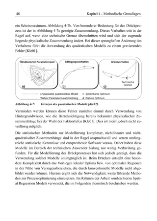 48                                                Kapitel 4 - Methodische Grundlagen


ein Scheinmaximum, Abbildung 4-7b. Von besonderer Bedeutung für den Drückpro-
zess ist der in Abbildung 4-7c gezeigte Zusammenhang. Dieses Verhalten tritt in der
Regel auf, wenn eine technische Grenze überschritten wird und sich der zugrunde
liegende physikalische Zusammenhang ändert. Bei dieser sprunghaften Änderung des
Verhaltens führt die Anwendung des quadratischen Modells zu einem gravierenden
Fehler [Kle01].




Abbildung 4-7:   Grenzen des quadratischen Modells [Kle01].

Vermieden werden können diese Fehler zunächst einmal durch Verwendung von
Hintergrundwissen, wie die Berücksichtigung bereits bekannter physikalischer Zu-
sammenhänge bei der Wahl der Faktorstufen [Kle01]. Dies ist meist jedoch nicht zu-
verlässig möglich.
Die statistischen Methoden zur Modellierung komplexer, nichtlinearer und nicht-
quadratischer Zusammenhänge sind in der Regel anspruchsvoll und setzen umfang-
reiche statistische Kenntnisse und entsprechende Software voraus. Daher haben diese
Modelle im Bereich der technischen Anwender bislang nur wenig Verbreitung ge-
funden. Für die Modellierung des Drückprozesses hat sich jedoch gezeigt, dass die
Verwendung solcher Modelle unumgänglich ist. Beim Drücken entsteht eine beson-
dere Komplexität durch das Vorliegen lokaler Optima bzw. von optimalen Regionen
in der Nähe von Versagensbereichen, die durch konventionelle Modelle nicht abge-
bildet werden können. Hieraus ergibt sich die Notwendigkeit, weiterführende Metho-
den zur Prozessoptimierung einzusetzen. Im Rahmen der Arbeit wurden hierzu Spati-
al Regression Models verwendet, die im Folgenden theoretisch beschrieben werden.
 