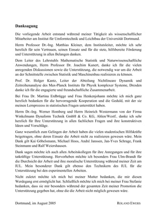 Danksagung
Die vorliegende Arbeit entstand während meiner Tätigkeit als wissenschaftlicher
Mitarbeiter am Institut für Umformtechnik und Leichtbau der Universität Dortmund.
Herrn Professor Dr.-Ing. Matthias Kleiner, dem Institutsleiter, möchte ich sehr
herzlich für sein Vertrauen, seinen Einsatz und für die stete, hilfsbereite Förderung
und Unterstützung in allen Belangen danken.
Dem Leiter des Lehrstuhls Mathematische Statistik und Naturwissenschaftliche
Anwendungen, Herrn Professor Dr. Joachim Kunert, danke ich für die vielen
anregenden Diskussionen sowie die Unterstützung, die notwendig war um die Arbeit
an der Schnittstelle zwischen Statistik und Maschinenbau realisieren zu können.
Prof. Dr. Holger Kantz, Leiter der Abteilung Nichtlineare Dynamik und
Zeitreihenanalyse des Max-Planck Instituts für Physik komplexer Systeme, Dresden
danke ich für die engagierte und freundschaftliche Zusammenarbeit.
Bei Frau Dr. Martina Erdbrügge und Frau Henkenjohann möchte ich mich ganz
herzlich bedanken für die hervorragende Kooperation und die Geduld, mit der sie
meinen Lernprozess in statistischen Fragen unterstützt haben.
Herrn Dr.-Ing. Werner Homberg und Herrn Heinrich Westermann von der Firma
Winkelmann Dynaform Technik GmbH & Co. KG, Ahlen/Westf.. danke ich sehr
herzlich für Ihre Unterstützung in allen fachlichen Fragen und ihre konstruktiven
Ideen und Vorschläge.
Ganz wesentlich zum Gelingen der Arbeit haben die vielen studentischen Hilfskräfte
beigetragen, ohne deren Einsatz die Arbeit nicht zu realisieren gewesen wäre. Mein
Dank gilt Kai Göbelsmann, Michael Hoos, André Janssen, Jan-Yves Schrage, Frank
Steinmann und Ralf Weiershausen.
Dank sagen möchte ich auch allen Arbeitskollegen für ihre Anregungen und für ihre
tatkräftige Unterstützung. Hervorheben möchte ich besonders Frau Ulm-Brandt für
die Durchsicht der Arbeit und ihre moralische Unterstützung während meiner Zeit am
IUL. Mein besonderer Dank gilt ebenso den Technikern des IUL für die
Unterstützung bei den experimentellen Arbeiten.
Nicht zuletzt möchte ich mich bei meiner Mutter bedanken, die mir diesen
Werdegang erst ermöglicht hat. Schließlich möchte ich mich bei meiner Frau Stefanie
bedanken, dass sie mir besonders während der gesamten Zeit meiner Promotion die
Unterstützung gegeben hat, ohne die die Arbeit nicht möglich gewesen wäre.


Dortmund, im August 2005                                            ROLAND EWERS
 