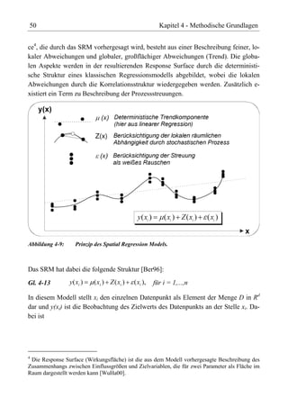 50                                                       Kapitel 4 - Methodische Grundlagen


ce4, die durch das SRM vorhergesagt wird, besteht aus einer Beschreibung feiner, lo-
kaler Abweichungen und globaler, großflächiger Abweichungen (Trend). Die globa-
len Aspekte werden in der resultierenden Response Surface durch die deterministi-
sche Struktur eines klassischen Regressionsmodells abgebildet, wobei die lokalen
Abweichungen durch die Korrelationsstruktur wiedergegeben werden. Zusätzlich e-
xistiert ein Term zu Beschreibung der Prozessstreuungen.




Abbildung 4-9:      Prinzip des Spatial Regression Models.



Das SRM hat dabei die folgende Struktur [Ber96]:

Gl. 4-13         y( xi )   ( xi ) Z ( xi )   ( xi ),   für i = 1,...,n

In diesem Modell stellt xi den einzelnen Datenpunkt als Element der Menge D in Rd
dar und y(xi) ist die Beobachtung des Zielwerts des Datenpunkts an der Stelle xi. Da-
bei ist




4
  Die Response Surface (Wirkungsfläche) ist die aus dem Modell vorhergesagte Beschreibung des
Zusammenhangs zwischen Einflussgrößen und Zielvariablen, die für zwei Parameter als Fläche im
Raum dargestellt werden kann [WuHa00].
 