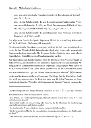 Kapitel 4 - Methodische Grundlagen                                                                        51


      -    (xi) eine deterministische Trendkomponente mit Erwartungswert5 E[y(xi)] =
           (xi) für i = 1,...,n
      - Z(xi) ist eine Zufallsvariable, die eine Realisation eines Stochastischen Prozes-
          ses zweiter Ordnung ist: Z={Z(x):x D} mit Erwartungswert E[Z(xi)]=0, Vari-
                              2
          anz var[Z(xi)]=     Z   und Kovarianz cov[Z(xi), Z(xj)]=C für i = 1,...,n

      -    (xi) ist eine Zufallsvariable, die eine Realisation eines Prozesses mit weißem
          Rauschen6 ist: ={ (x):x D}.

Das allgemeine Prinzip des Spatial Regression Models ist in Abbildung 4-9 modell-
haft für den Fall einer Einflussvariable dargestellt.
Die deterministische Trendkomponente (xi) wird wie im Fall eines klassischen Res-
ponse Surface Models (RSM) beispielsweise durch eine lineare oder quadratische
Regressionsfunktion dargestellt. Die Response Surface-Methode kann somit als ein
Spezialfall des Spatial Regression Models angesehen werden.
Zur Bestimmung der Zufallsvariablen7 Z(xi) des Stochastischen Prozesses8 (auch als
Zufallsprozess, Zufallsfunktion oder Zufallsfeld bezeichnet) wird die räumliche Ab-
hängigkeit der Datenpunkte untereinander abgebildet. Ein geeignetes Maß hierfür ist
die Kovarianz-Struktur9 der Daten. Diese Struktur wird im SRM beschrieben durch
eine Kovarianzfunktion C[h;             ], die von dem euklidischen Abstand10 h der Daten-
punkte und funktionsspezifischen Parametern abhängt. Für die Wahl dieser Funk-
tion wird angenommen, dass die Funktion stetig und für jedes Punktpaar im Raum
eindeutig definiert ist. Weiterhin wird vorausgesetzt, dass die Funktion monoton fal-


5
    Der Erwartungswert eines stetigen Merkmals ist definiert als E ( x)      x f ( x)dx . E(x) entspricht

dem arithmetischen Mittel in der deskriptiven Statistik.
6                                                                                                 2
 Eine Zeitreihe aus vollständig unabhängigen, identisch verteilten Werten mit = 0 und                 = 1 wird
weißes Rauschen genannt.
7
  Eine Zufallsvariable ist eine Abbildung oder Funktion, die den Elementen der Ergebnismenge
eines Zufallsexperiments reelle Zahlen zuordnet
8
    Ein Stochastischer Prozess ist definiert als eine Menge von Zufallsvariablen.
9
  Die Kovarianz ist ein Maß für den wechselseitigen linearen Zusammenhang zweier Zufallsvariab-
len X und Y.
                                                                             1
10
     Der euklidische Abstand der Punkte x und y ist definiert als h    h'h   2
                                                                                 mit h = x – y.
 