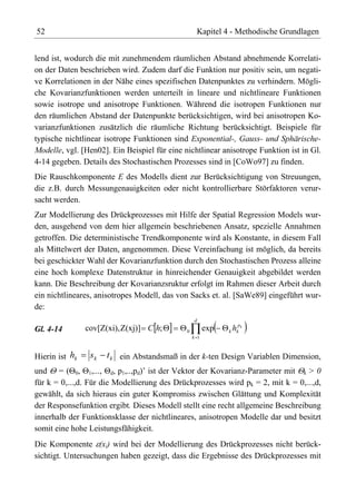 52                                                    Kapitel 4 - Methodische Grundlagen


lend ist, wodurch die mit zunehmendem räumlichen Abstand abnehmende Korrelati-
on der Daten beschrieben wird. Zudem darf die Funktion nur positiv sein, um negati-
ve Korrelationen in der Nähe eines spezifischen Datenpunktes zu verhindern. Mögli-
che Kovarianzfunktionen werden unterteilt in lineare und nichtlineare Funktionen
sowie isotrope und anisotrope Funktionen. Während die isotropen Funktionen nur
den räumlichen Abstand der Datenpunkte berücksichtigen, wird bei anisotropen Ko-
varianzfunktionen zusätzlich die räumliche Richtung berücksichtigt. Beispiele für
typische nichtlinear isotrope Funktionen sind Exponential-, Gauss- und Sphärische-
Modelle, vgl. [Hen02]. Ein Beispiel für eine nichtlinear anisotrope Funktion ist in Gl.
4-14 gegeben. Details des Stochastischen Prozesses sind in [CoWo97] zu finden.
Die Rauschkomponente E des Modells dient zur Berücksichtigung von Streuungen,
die z.B. durch Messungenauigkeiten oder nicht kontrollierbare Störfaktoren verur-
sacht werden.
Zur Modellierung des Drückprozesses mit Hilfe der Spatial Regression Models wur-
den, ausgehend von dem hier allgemein beschriebenen Ansatz, spezielle Annahmen
getroffen. Die deterministische Trendkomponente wird als Konstante, in diesem Fall
als Mittelwert der Daten, angenommen. Diese Vereinfachung ist möglich, da bereits
bei geschickter Wahl der Kovarianzfunktion durch den Stochastischen Prozess alleine
eine hoch komplexe Datenstruktur in hinreichender Genauigkeit abgebildet werden
kann. Die Beschreibung der Kovarianzsruktur erfolgt im Rahmen dieser Arbeit durch
ein nichtlineares, anisotropes Modell, das von Sacks et. al. [SaWe89] eingeführt wur-
de:
                                                  d
Gl. 4-14        cov[Z(xi), Z(xj)] C h;        0         exp   k   hkpk
                                                  k 1



Hierin ist hk    sk   t k ein Abstandsmaß in der k-ten Design Variablen Dimension,
und = ( 0, 1,..., d, p1,..,pd)’ ist der Vektor der Kovarianz-Parameter mit k > 0
für k = 0,...,d. Für die Modellierung des Drückprozesses wird pk = 2, mit k = 0,...,d,
gewählt, da sich hieraus ein guter Kompromiss zwischen Glättung und Komplexität
der Responsefunktion ergibt. Dieses Modell stellt eine recht allgemeine Beschreibung
innerhalb der Funktionsklasse der nichtlineares, anisotropen Modelle dar und besitzt
somit eine hohe Leistungsfähigkeit.
Die Komponente (xi) wird bei der Modellierung des Drückprozesses nicht berück-
sichtigt. Untersuchungen haben gezeigt, dass die Ergebnisse des Drückprozesses mit
 