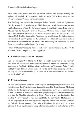Kapitel 4 - Methodische Grundlagen                                                  53


hoher Genauigkeit reproduziert werden können und nur eine geringe Streuung auf-
weisen, vgl. Kapitel 5.4.5. Aus Gründen der Versuchseffizienz kann somit auf eine
Wiederholung der Versuche verzichtet werden.
Zur Erstellung des Modells für einen spezifischen Datensatz muss im allgemeinen
Fall der Vektor der deterministischen Modellparameter , die Streuungsvarianz des
weißen Rauschens 2 und der Kovarianz-Vektor geschätzt werden. Dazu wird im
Allgemeinen die Residual Maximum-Likelihood Methode (REML) nach Patterson
und Thompson [PaTo74] benutzt. Für nähere Angaben hierzu sei auf [PaTo74] ver-
wiesen. Nach den hier dargestellten Annahmen zur Modellierung des Drückprozesses
vereinfacht sich das Vorgehen auf das Schätzen des Mittelwerts der Daten und des
Kovarianzvektors mit Hilfe der REML. Die Berechnung der Vorhersage für einen
Punkt erfolgt anhand der bedingten Erwartung.
Für die praktische Umsetzung dieses Modells wurde im Rahmen dieser Arbeit auf die
Statistiksoftware SAS [SAS95] zurückgegriffen.


4.3.3 Modellierung qualitativer Zielgrößen

Bei der bisherigen Betrachtung der Zielgrößen wurde immer von einem Messwert
oder einer aus Messwerten berechneten quantitativen Größe mit Normalverteilung
ausgegangen. Qualitative Größen müssen dahingegen auf besondere Weise berück-
sichtigt werden. Für den Drückprozess ist dies bei der Berücksichtigung der Falten-
bildung als Zielvariable notwendig, da diese nur schwer messtechnisch zu erfassen
ist, vgl. Kapitel 5.3.2.1.


4.3.3.1 Kategorisierung

Ist eine Messung einer Zielgröße nicht möglich, so erfolgt beispielsweise eine Be-
rücksichtigung des Werts durch eine Kategorisierung. Die Beurteilung der Merkmale
erfolgt bei der Kategorisierung durch die Begutachtung durch einen unabhängigen
Prüfer. Der Prüfer ist dabei nicht an der Fertigung beteiligt und hat keine Informatio-
nen über die Maschineneinstellungen. Dieses Vorgehen wird als Verblindung be-
zeichnet Jeder Systemoutput wird nach der Stärke des auftretenden Merkmals in ein
vorher festgelegtes Klassifizierungsschema eingeteilt, so dass eine ordinale, qualitati-
ve Zielgröße daraus resultiert. Eine einfache Einteilung in „gut“/“schlecht“ ist un-
günstig, da diese Ergebnisse nur wenig Informationen enthalten und daher ein großer
 
