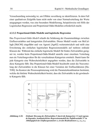 54                                                 Kapitel 4 - Methodische Grundlagen


Versuchsumfang notwendig ist, um Effekte zuverlässig zu identifizieren. In dem Fall
einer qualitativen Zielgröße kann nicht mehr von einer Normalverteilung der Werte
ausgegangen werden, was eine besondere Modellierung, beispielsweise mit Hilfe der
Logistischen Regression und Proportional Odds-Modellen erforderlich macht.


4.3.3.2 Proportional-Odds-Modelle und logistische Regression

Das Proportional-Odds-Modell erlaubt die Schätzung der Zusammenhänge zwischen
Einflussvariablen und kategorialen Zielvariablen. Dieses Modell wurde von McCul-
lagh [McC80] eingeführt und von Agresti [Agr02] weiterentwickelt und stellt eine
Erweiterung des einfachen logistischen Regressionsmodells auf mehrere ordinale
Klassen dar. Während das einfache logistische Modell für binäre Zielvariablen geeig-
net ist, werden beim Proportional-Odds-Modell anstelle einer einzelnen Verteilung
nun ein Verteilungsvektor für die verschiedenen Kategorien ermittelt. Damit kann für
jede Kategorie eine Wahrscheinlichkeit angegeben werden, dass die Zielvariable in
diese Kategorie fällt. Das Proportional-Odds-Modell beschreibt somit die Neuvertei-
lung der Zielvariablen in die Klassen bei einer Variation der Einflussfaktoren [Ha-
Ti90]. Im Kontext der Prozessoptimierung wird die Parameterkombination bestimmt,
welche die höchste Wahrscheinlichkeit besitzt, dass die Zielvariable in die gewünsch-
te Kategorie fällt.




Abbildung 4-10:   Ordinale Messung der Zielvariablen Y durch die Kategorien 1-5 und zugrun-
                  de liegendes, kontinuierliches Regressionsmodell der Zufallsvariable Y* in
                  Abhängigkeit des Einflussparameters x1 in den Realisationen x11, x12, x13.
 