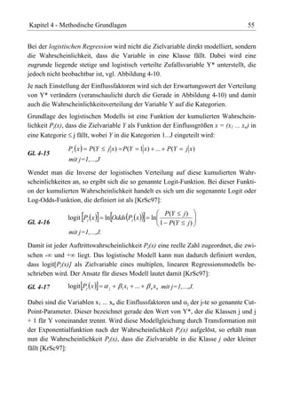 Kapitel 4 - Methodische Grundlagen                                                    55


Bei der logistischen Regression wird nicht die Zielvariable direkt modelliert, sondern
die Wahrscheinlichkeit, dass die Variable in eine Klasse fällt. Dabei wird eine
zugrunde liegende stetige und logistisch verteilte Zufallsvariable Y* unterstellt, die
jedoch nicht beobachtbar ist, vgl. Abbildung 4-10.
Je nach Einstellung der Einflussfaktoren wird sich der Erwartungswert der Verteilung
von Y* verändern (veranschaulicht durch die Gerade in Abbildung 4-10) und damit
auch die Wahrscheinlichkeitsverteilung der Variable Y auf die Kategorien.
Grundlage des logistischen Modells ist eine Funktion der kumulierten Wahrschein-
lichkeit Pj(x), dass die Zielvariable Y als Funktion der Einflussgrößen x = (x1 ... xn) in
eine Kategorie j fällt, wobei Y in die Kategorien 1...J eingeteilt wird:

                Pj x    P (Y      j x ) P (Y         1 x ) ... P (Y   j x)
Gl. 4-15
                mit j=1,...,J
Wendet man die Inverse der logistischen Verteilung auf diese kumulierten Wahr-
scheinlichkeiten an, so ergibt sich die so genannte Logit-Funktion. Bei dieser Funkti-
on der kumulierten Wahrscheinlichkeit handelt es sich um die sogenannte Logit oder
Log-Odds-Funktion, die definiert ist als [KrSc97]:

                                                                P(Y j )
               logit Pj x        ln Odds Pj x            ln
Gl. 4-16                                                       1 P(Y j )
                mit j=1,...,J.
Damit ist jeder Auftrittswahrscheinlichkeit Pj(x) eine reelle Zahl zugeordnet, die zwi-
schen - und + liegt. Das logistische Modell kann nun dadurch definiert werden,
dass logit[Pj(x)] als Zielvariable eines multiplen, linearen Regressionsmodells be-
schrieben wird. Der Ansatz für dieses Modell lautet damit [KrSc97]:

Gl. 4-17       logit Pj x         j     x
                                       1 1     ...        x mit j=1,...,J.
                                                         n n


Dabei sind die Variablen x1 ... xn die Einflussfaktoren und j der j-te so genannte Cut-
Point-Parameter. Dieser bezeichnet gerade den Wert von Y*, der die Klassen j und j
+ 1 für Y voneinander trennt. Wird diese Modellgleichung durch Transformation mit
der Exponentialfunktion nach der Wahrscheinlichkeit Pj(x) aufgelöst, so erhält man
nun die Wahrscheinlichkeit Pj(x), dass die Zielvariable in die Klasse j oder kleiner
fällt [KrSc97]:
 