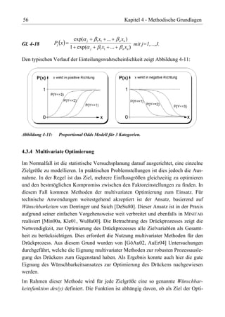 56                                                      Kapitel 4 - Methodische Grundlagen


                           exp(   j       x
                                          1 1   ...    x)
                                                      n n
Gl. 4-18          Pj x                                        mit j=1,...,J.
                         1 exp(       j    1 x1 ...     x )
                                                       n n


Den typischen Verlauf der Einteilungswahrscheinlichkeit zeigt Abbildung 4-11:




Abbildung 4-11:     Proportional Odds Modell für 3 Kategorien.


4.3.4 Multivariate Optimierung

Im Normalfall ist die statistische Versuchsplanung darauf ausgerichtet, eine einzelne
Zielgröße zu modellieren. In praktischen Problemstellungen ist dies jedoch die Aus-
nahme. In der Regel ist das Ziel, mehrere Einflussgrößen gleichzeitig zu optimieren
und den bestmöglichen Kompromiss zwischen den Faktoreinstellungen zu finden. In
diesem Fall kommen Methoden der multivariaten Optimierung zum Einsatz. Für
technische Anwendungen weitestgehend akzeptiert ist der Ansatz, basierend auf
Wünschbarkeiten von Derringer und Suich [DeSu80]. Dieser Ansatz ist in der Praxis
aufgrund seiner einfachen Vorgehensweise weit verbreitet und ebenfalls in MINITAB
realisiert [Min00a, Kle01, WuHa00]. Die Betrachtung des Drückprozesses zeigt die
Notwendigkeit, zur Optimierung des Drückprozesses alle Zielvariablen als Gesamt-
heit zu berücksichtigen. Dies erfordert die Nutzung multivariater Methoden für den
Drückprozess. Aus diesem Grund wurden von [GöAu02, AuEr04] Untersuchungen
durchgeführt, welche die Eignung multivariater Methoden zur robusten Prozessausle-
gung des Drückens zum Gegenstand haben. Als Ergebnis konnte auch hier die gute
Eignung des Wünschbarkeitsansatzes zur Optimierung des Drückens nachgewiesen
werden.
Im Rahmen dieser Methode wird für jede Zielgröße eine so genannte Wünschbar-
keitsfunktion des(y) definiert. Die Funktion ist abhängig davon, ob als Ziel der Opti-
 