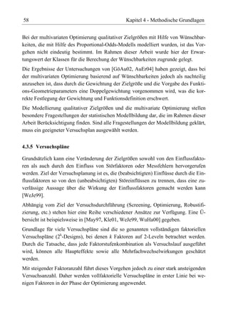 58                                              Kapitel 4 - Methodische Grundlagen


Bei der multivariaten Optimierung qualitativer Zielgrößen mit Hilfe von Wünschbar-
keiten, die mit Hilfe des Proportional-Odds-Modells modelliert wurden, ist das Vor-
gehen nicht eindeutig bestimmt. Im Rahmen dieser Arbeit wurde hier der Erwar-
tungswert der Klassen für die Berechung der Wünschbarkeiten zugrunde gelegt.
Die Ergebnisse der Untersuchungen von [GöAu02, AuEr04] haben gezeigt, dass bei
der multivariaten Optimierung basierend auf Wünschbarkeiten jedoch als nachteilig
anzusehen ist, dass durch die Gewichtung der Zielgröße und die Vorgabe des Funkti-
ons-Geometrieparameters eine Doppelgewichtung vorgenommen wird, was die kor-
rekte Festlegung der Gewichtung und Funktionsdefinition erschwert.
Die Modellierung qualitativer Zielgrößen und die multivariate Optimierung stellen
besondere Fragestellungen der statistischen Modellbildung dar, die im Rahmen dieser
Arbeit Berücksichtigung finden. Sind alle Fragestellungen der Modellbildung geklärt,
muss ein geeigneter Versuchsplan ausgewählt werden.


4.3.5 Versuchspläne

Grundsätzlich kann eine Veränderung der Zielgrößen sowohl von den Einflussfakto-
ren als auch durch den Einfluss von Störfaktoren oder Messfehlern hervorgerufen
werden. Ziel der Versuchsplanung ist es, die (beabsichtigten) Einflüsse durch die Ein-
flussfaktoren so von den (unbeabsichtigten) Störeinflüssen zu trennen, dass eine zu-
verlässige Aussage über die Wirkung der Einflussfaktoren gemacht werden kann
[WeJe99].
Abhängig vom Ziel der Versuchsdurchführung (Screening, Optimierung, Robustifi-
zierung, etc.) stehen hier eine Reihe verschiedener Ansätze zur Verfügung. Eine Ü-
bersicht ist beispielsweise in [May97, Kle01, WeJe99, WuHa00] gegeben.
Grundlage für viele Versuchspläne sind die so genannten vollständigen faktoriellen
Versuchspläne (2k-Designs), bei denen k Faktoren auf 2-Leveln betrachtet werden.
Durch die Tatsache, dass jede Faktorstufenkombination als Versuchslauf ausgeführt
wird, können alle Haupteffekte sowie alle Mehrfachwechselwirkungen geschätzt
werden.
Mit steigender Faktoranzahl führt dieses Vorgehen jedoch zu einer stark ansteigenden
Versuchsanzahl. Daher werden vollfaktorielle Versuchspläne in erster Linie bei we-
nigen Faktoren in der Phase der Optimierung angewendet.
 