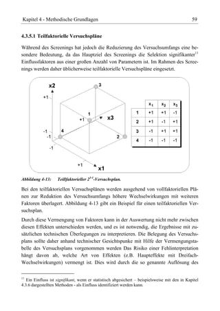 Kapitel 4 - Methodische Grundlagen                                                              59


4.3.5.1 Teilfaktorielle Versuchspläne

Während des Screenings hat jedoch die Reduzierung des Versuchsumfangs eine be-
sondere Bedeutung, da das Hauptziel des Screenings die Selektion signifikanter11
Einflussfaktoren aus einer großen Anzahl von Parametern ist. Im Rahmen des Scree-
nings werden daher üblicherweise teilfaktorielle Versuchspläne eingesetzt.




Abbildung 4-13:     Teillfaktorieller 23-1-Versuchsplan.

Bei den teilfaktoriellen Versuchsplänen werden ausgehend von vollfaktoriellen Plä-
nen zur Reduktion des Versuchsumfangs höhere Wechselwirkungen mit weiteren
Faktoren überlagert. Abbildung 4-13 gibt ein Beispiel für einen teilfaktoriellen Ver-
suchsplan.
Durch diese Vermengung von Faktoren kann in der Auswertung nicht mehr zwischen
diesen Effekten unterschieden werden, und es ist notwendig, die Ergebnisse mit zu-
sätzlichen technischen Überlegungen zu interpretieren. Die Belegung des Versuchs-
plans sollte daher anhand technischer Gesichtspunke mit Hilfe der Vermengungsta-
belle des Versuchsplans vorgenommen werden Das Risiko einer Fehlinterpretation
hängt davon ab, welche Art von Effekten (z.B. Haupteffekte mit Dreifach-
Wechselwirkungen) vermengt ist. Dies wird durch die so genannte Auflösung des

11
   Ein Einfluss ist signifikant, wenn er statistisch abgesichert – beispielsweise mit den in Kapitel
4.3.6 dargestellten Methoden - als Einfluss identifiziert werden kann.
 