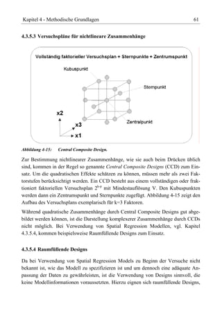 Kapitel 4 - Methodische Grundlagen                                             61


4.3.5.3 Versuchspläne für nichtlineare Zusammenhänge




Abbildung 4-15:   Central Composite Design.

Zur Bestimmung nichtlinearer Zusammenhänge, wie sie auch beim Drücken üblich
sind, kommen in der Regel so genannte Central Composite Designs (CCD) zum Ein-
satz. Um die quadratischen Effekte schätzen zu können, müssen mehr als zwei Fak-
torstufen berücksichtigt werden. Ein CCD besteht aus einem vollständigen oder frak-
tioniert faktoriellen Versuchsplan 2k-p mit Mindestauflösung V. Den Kubuspunkten
werden dann ein Zentrumspunkt und Sternpunkte zugefügt. Abbildung 4-15 zeigt den
Aufbau des Versuchsplans exemplarisch für k=3 Faktoren.
Während quadratische Zusammenhänge durch Central Composite Designs gut abge-
bildet werden können, ist die Darstellung komplexerer Zusammenhänge durch CCDs
nicht möglich. Bei Verwendung von Spatial Regression Modellen, vgl. Kapitel
4.3.5.4, kommen beispielsweise Raumfüllende Designs zum Einsatz.


4.3.5.4 Raumfüllende Designs

Da bei Verwendung von Spatial Regression Models zu Beginn der Versuche nicht
bekannt ist, wie das Modell zu spezifizieren ist und um dennoch eine adäquate An-
passung der Daten zu gewährleisten, ist die Verwendung von Designs sinnvoll, die
keine Modellinformationen voraussetzten. Hierzu eignen sich raumfüllende Designs,
 