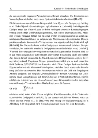 62                                             Kapitel 4 - Methodische Grundlagen


die den zugrunde liegenden Parameterraum effizient abdecken. Die Realisation des
Versuchsplans wird dabei nach einem Optimalitätskriterium bestimmt [Hen02].
Die bekanntesten raumfüllenden Designs sind Latin Hypercube Designs, vgl. McKay
et al. [KaBe79] und Maximin Designs, vgl Johnson et al. [JoMo90]. Latin Hypercube
Designs haben den Nachteil, dass sie beim Vorliegen komplexer Randbedingungen,
bedingt durch ihren Generierungsalgorithmus, nur schwer anzuwenden sind. Maxi-
min Designs hingegen führen nur bei einer großen Designpunktanzahl zu einer aus-
reichenden Raumausfüllung, da aufgrund der Maximierung des minimalen Design-
punktabstands das Zentrum des Versuchsraums nur ungenügend abgedeckt wird, vgl.
[HeGö04]. Die Nachteile dieser beiden Designtypen werden durch Minimax Designs
vermieden, bei denen der maximale Designpunktabstand minimiert wird, [JoMo90].
Während diese Designs hervorragende theoretische Eigenschaften besitzen, sind sie
in der Praxis aufgrund der aufwendigen analytischen Berechnung kaum anwendbar.
Aus diesem Grund wurden für die Modellierung des Drückprozesses Uniform Cove-
rage Designs (auch U-optimale Designs genannt) ausgewählt, wie sie auch in der Sta-
tistik Software SAS [SAS95] implementiert sind. Diese Designs besitzen ähnliche
Eigenschaften wie die Minimax-Versuchspläne, sind aber durch numerische Berech-
nung einfacher anzuwenden. Der Parameterraum wird in ein Grid mit festgelegtem
Abstand eingeteilt, das mögliche „Punktkandidaten“ darstellt. Grundlage zur Gene-
rierung neuer Versuchspunkte auf dem Grid ist das U-Optimalitätskriterium. Hierbei
erfolgt eine Minimierung der Abstandssumme jedes Gridpunktes zu den möglichen
auszuwählenden Versuchspunkten. Das bedeutet, dass die Summe

Gl. 4-21            d ( x, D )
              x C


minimiert wird, wobei C der Vektor möglicher Kandidatenpunkte, D der Vektor der
existierenden Designpunkte und d(x, D) der kürzeste euklidische Abstand von x zu
einem anderen Punkt in D ist [HeGö04]. Das Prinzip der Designerzeugung ist in
Abbildung 4-16 beispielhaft für 5 Versuchspunkte auf einem 7x7 Grid dargestellt.
 