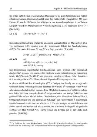 64                                                  Kapitel 4 - Methodische Grundlagen


Im ersten Schritt einer systematischen Datenanalyse ist eine Berechnung der Faktor-
effekte notwendig. Rechnerisch erhält man den Faktoreffekt (Haupteffekt) ME eines
Faktors F, aus der Differenz der Mittelwerte der Versuchsergebnisse y i auf hohem
Level (F+) und der Mittelwerte der Versuchsergebnisse y i auf niedrigem Level (F-)
[WuHa00]:
Gl. 4-22        ME( F )   yi ( F ) y i ( F )



Die grafische Darstellung erfolgt für klassische Versuchspläne im Main Effects Plot,
vgl. Abbildung 4-17. Analog wird der kombinierte Effekt der Wechselwirkung
INT(F1,F2) zweier Faktoren F1 und F2 wie folgt geschätzt [WuHa00]:
                                 1
                INT ( F1, F 2)     {ME ( B | A ) ME ( B | A )}
                                 2
Gl. 4-23        mit
                ME( B | A ) y( B | A ) y( B | A )
                und ME(B|A-) analog.
Die Bestimmung signifikanter Einflussfaktoren kann grafisch oder rechnerisch
durchgeführt werden. Um einen ersten Eindruck in die Datenstruktur zu bekommen,
ist der Half-Normal-Plot (HNP) ein geeignetes Analyseverfahren. Dabei handelt es
sich um ein grafisches Verfahren, das auf folgenden Überlegungen beruht.
In einem teilfaktoriellen Versuchsplan (2k-p - Design) sind häufig nur wenige oder
überhaupt keine Freiheitsgrade zum Schätzen der Varianz 2 vorhanden wenn Wech-
selwirkungen berücksichtigt werden.. Eine Möglichkeit, dennoch 2 schätzen zu kön-
nen, liefert die Umsetzung des Pareto-Prinzips, nach dem nur wenige Faktoren einen
großen Effekt auf das Modell haben. Dies bedeutet, dass die meisten Faktoreffekte i
betragsmäßig klein sind und die meisten Schätzer12 der Faktoreffekte ˆi unabhängig,
identisch normalverteilt sind mit Mittelwert 0. Nur die wenigen aktiven Faktoren sind
anders verteilt und stellen sich als Ausreißer dar. An dieser Stelle greift als grafische
Methode der Half-Normal-Plot. Hierzu werden die Beträge der ˆi der Größe nach
geordnet [ToGö98]:


12
  Ein Schätzer für einen Merkmalswert (hier Faktoreffekt) beschreibt anhand der vorliegenden
Realisation die "Schätzung" des entsprechenden Werts der zugrundeliegenden Grundgesamtheit.
 