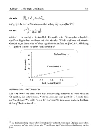 Kapitel 4 - Methodische Grundlagen                                                          65



Gl. 4-24          ˆ             ˆ          ...   ˆ
                      (1)           ( 2)             (m)


und gegen die inverse Standardnormalverteilung abgetragen [ToGö98]:

                      1     1         i
Gl. 4-25                                 ,
                            2       2m 1

mit i = 1, ..., m - wobei m die Anzahl der Faktoreffekte ist. Die normalverteilten Fak-
toreffekte liegen dann annähernd auf einer Geraden. Weicht ein Punkt weit von der
Geraden ab, so deutet dies auf einen signifikanten Einfluss hin [ToGö98]. Abbildung
4-18 gibt ein Beispiel für einen Half-Normal-Plot.




Abbildung 4-18:       Half Normal Plot.

Der HNP beruht auf einer subjektiven Entscheidung, basierend auf einer visuellen
Überprüfung der Datenstruktur. Weiterhin existieren auch quantitative, formale Tests
auf Signifikanz [WuHa00]. Neben der Einflussgröße kann damit auch die Einfluss-
richtung13 bestimmt werden.




13
   Die Einflussrichtung eines Faktors wird als positiv definiert, wenn beim Übergang des Faktors
vom niedrigen auf das hohe Niveau eine Vergrößerung des Faktoreinflusses beobachtet werden
kann.
 