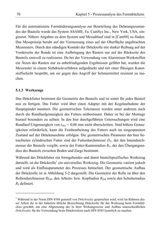 70                                         Kapitel 5 - Prozessanalyse des Formdrückens


Für die automatisierte Formänderungsanalyse zur Beurteilung des Dehnungszustan-
des der Bauteile wurde das System ASAME, Fa. CamSys Inc., New York, USA, ein-
gesetzt. Nähere Angaben zu dem System und Messablauf sind in [Cam94] zu finden.
Das Messprinzip beruht auf der Vermessung eines auf der Oberfläche angebrachten
Messrasters. Durch den ständigen Kontakt der Drückrolle mit starker Reibung auf der
Vorderseite der Ronde ist eine Aufbringung des Rasters nur auf der Rückseite des
Bauteils sinnvoll zu realisieren. Da bei der Verwendung von Aluminium-Werkstoffen
ein Ätzen des Rasters nur zu unbefriedigenden Ergebnissen geführt hat, wurden die
Messraster in einem Siebdruckverfahren aufgedruckt und mit einer flüssigen Kunst-
stoffschicht besprüht, um sie gegen den Angriff der Schmiermittel resistent zu ma-
chen.


5.1.3 Werkzeuge

Das Drückfutter bestimmt die Geometrie des Bauteils und ist somit für jedes Bauteil
neu zu fertigen. Das Futter wird über einen Adapter mit der Kegelaufnahme der
Hauptspindel montiert. Die geometrischen Toleranzen werden unter anderem auch
durch die Rundlaufgenauigkeit des Futters mitbestimmt. Daher ist bei der Montage
hierauf besonders zu achten. In den hier durchgeführten Untersuchungen wird eine
Rundlauf-Ungenauigkeit von tMax < 0,08 mm nicht überschritten. Sind höhere Genau-
igkeiten erforderlich, kann die Feinbearbeitung des Futters auch im eingespannten
Zustand auf der Drückmaschine erfolgen. Die geometrischen Parameter der hier be-
trachteten zylindrischen Futter sind der Futterdurchmesser DF, der den Innendurch-
messer der Bauteile vorgibt, sowie der Futter-Kantenradius RF, der den Übergangsra-
dius des Bauteils zwischen Boden und Zarge bestimmt.
Während das Drückfutter ein formgebendes und damit bauteilspezifisches Werkzeug
darstellt, ist die Drückrolle1 ein universelles Werkzeug. Die Geometrie variiert jedoch
und wird als Einflussparameter des Prozesses betrachtet. Der geometrische Aufbau
der Drückrolle ist in Abbildung 5-2 dargestellt. Die Geometrie der Rolle ist über den
Rollendurchmesser DDW, den Arbeits- bzw. Kopfradius RDW sowie den Schulterradius
RS definiert.


1
  Während in der Norm DIN 8584 generell von Drückwalze gesprochen wird, wird im Rahmen die-
ser Arbeit die in der Industrie übliche Bezeichnung Drückrolle für das Werkzeug beim Formdrü-
cken gewählt, um eine Abgrenzung der in ihrer Wirkungsweise und Aufbau unterschiedlichen
Drückwalze für die Verwendung beim Drückwalzen nach DIN 8583 kenntlich zu machen.
 